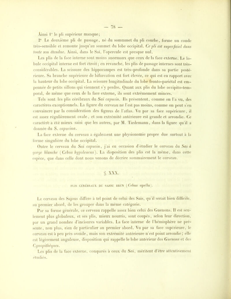 Ainsi l” le pli supérieur manque; 2“ Le deuxième pli de passage, né du sommmet du pli courbe, forme un coude très-sensible et remonte jusqu’au sommet du lobe occipital. Ce pli est superficiel dans tonte son étendue. Ainsi, dans le Saï, l’opercule est presque nul. Les plis de la face interne sont moins anormaux que ceux de la face externe. Le lo- bule occipital interne est fort étroit; en revancbe, les plis de passage internes sont très- considérables. La scissure des hippocampes est très-profonde dans sa partie posté- rieure. Sa branche supérieure de bifurcation est fort élevée, ce qui est en rapport avec la hauteur du lobe occipital. La scissure longitudinale du lobe fronto-pariétal est em- pennée de petits sillons qui viennent s’y perdre. Quant aux plis du lobe occipito-tem- poral, de même que ceux de la face externe, ils sont extrêmement minces. Tels sont les plis cérébraux du Saï capucin. Ils présentent, comme on l’a vu, des caractères exceptionnels. La figure du cerveau ne l’est pas moins, comme on peut s’en convaincre par la considération des figures de l’atlas. Vu par sa face supérieure, il est assez régulièrement ovale, et son extrémité antérieure est grande et arrondie. Ce caractèr'e a été mieux saisi (jue les autres, par M. Tiedemann, dans la figure qu’il a donnée du S. capucina. La face externe du cerveau a également une physionomie propre due surtout à la forme singulière du lobe occipital. Outre le cerveau du Saï capucin, j’ai eu occasion d’étudier le cerveau du Saï à ijorije blanche {Cebus hijpoleucus). La disposition des plis est la même, dans cette espèce, que dans celle dont nous venons de décrire sommairement le cerveau. S XXX. rus CÉRÉBRAUX DU SAJOU BRUX [Vvbus opellü). Le cerveau des Sajous diffère à tel point de celui des Sais, qu’il serait bien difficile, au premier abord, de les grouper dans la même catégorie. Par sa forme générale, ce cerveau rappelle assez bien celui des Guenons. Il est seu- lement plus globuleux, et ses plis, mieux nourris, sont coupés, selon leur direction, par un grand nombre d’incisures variables. La face interne de l’hémisphère ne pré- sente, non plus, rien de particulier au premier abord. Vu par sa face supérieure, le cerveau est à peu près ovoïde, mais son extrémité antérieure n’est point arrondie; elle est légèrement anguleuse, disposition qui rappelle le lobe antérieur des Guenons et des Cijnopithèfjues. Les plis de la face externe, comparés à ceux du Saï, méritent d’être attentivement étudiés.