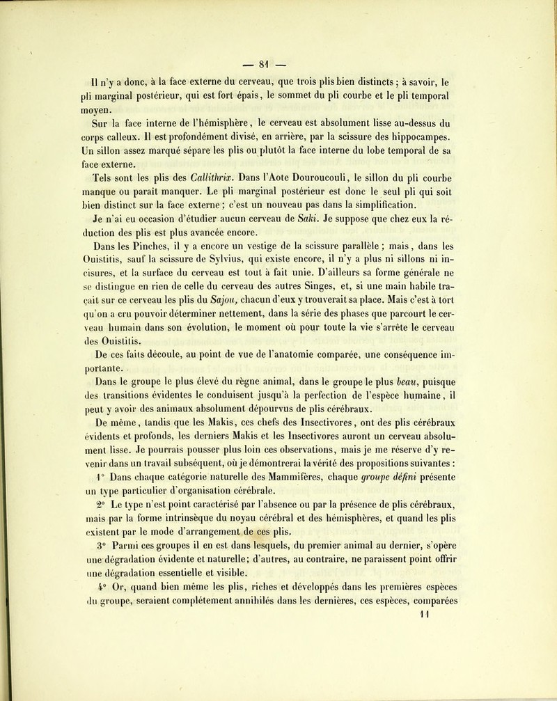 Il n’y a donc, à la face externe du cerveau, que trois plis bien distincts ; à savoir, le pli marginal postérieur, qui est fort épais, le sommet du pli courbe et le pli temporal moyen. Sur la face interne de l’hémisphère, le cerveau est absolument lisse au-dessus du corps calleux. Il est profondément divisé, en arrière, par la scissure des hippocampes. Un sillon assez marqué sépare les plis ou plutôt la face interne du lobe temporal de sa face externe. Tels sont les plis des Callithrix. Dans l’Aote Douroucouli, le sillon du pli courbe manque ou paraît manquer. Le pli marginal postérieur est donc le seul pli qui soit bien distinct sur la face externe; c’est un nouveau pas dans la simplification. Je n’ai eu occasion d’étudier aucun cerveau de Saki. Je suppose que chez eux la ré- duction des plis est plus avancée encore. Dans les Pinches, il y a encore un vestige de la scissure parallèle ; mais, dans les Ouistitis, sauf la scissure de Sylvius, qui existe encore, il n’y a plus ni sillons ni in- cisures, et la surface du cerveau est tout à fait unie. D’ailleurs sa forme générale ne se distingue en rien de celle du cerveau des autres Singes, et, si une main habile tra- çait sur ce cerveau les plis du Sajou, chacun d’eux y trouverait sa place. Mais c’est à tort qu’on a cru pouvoir déterminer nettement, dans la série des phases que parcourt le cer- veau humain dans son évolution, le moment où pour toute la vie s’arrête le cerveau des Ouistitis. De ces faits découle, au point de vue de l’anatomie comparée, une conséquence im- portante. Dans le groupe le plus élevé du règne animal, dans le groupe le plus beau, puisque des transitions évidentes le conduisent jusqu’à la perfection de l’espèce humaine, il peut y avoir des animaux absolument dépourvus de plis cérébraux. De même, tandis que les Makis, ces chefs des Insectivores, ont des plis cérébraux évidents et profonds, les derniers Makis et les Insectivores auront un cerveau absolu- ment lisse. Je pourrais pousser plus loin ces observations, mais je me réserve d’y re- venir dans un travail subséquent, où je démontrerai la vérité des propositions suivantes ; U Dans chaque catégorie naturelle des Mammifères, chaque groupe défini présente un type particulier d’organisation cérébrale. 2“ Le type n’est point caractérisé par l’absence ou par la présence de plis cérébraux, mais par la forme intrinsèque du noyau cérébral et des hémisphères, et quand les plis existent par le mode d’arrangement de ces plis. 30 Paf,Y,i ces groupes il en est dans lesquels, du premier animal au dernier, s’opère une dégradation évidente et naturelle; d’autres, au contraire, ne paraissent point offrir une dégradation essentielle et visible. 4” Or, quand bien même les plis, riches et développés dans les premières espèces (lu groupe, seraient complètement annihilés dans les dernières, ces espèces, comparées 11