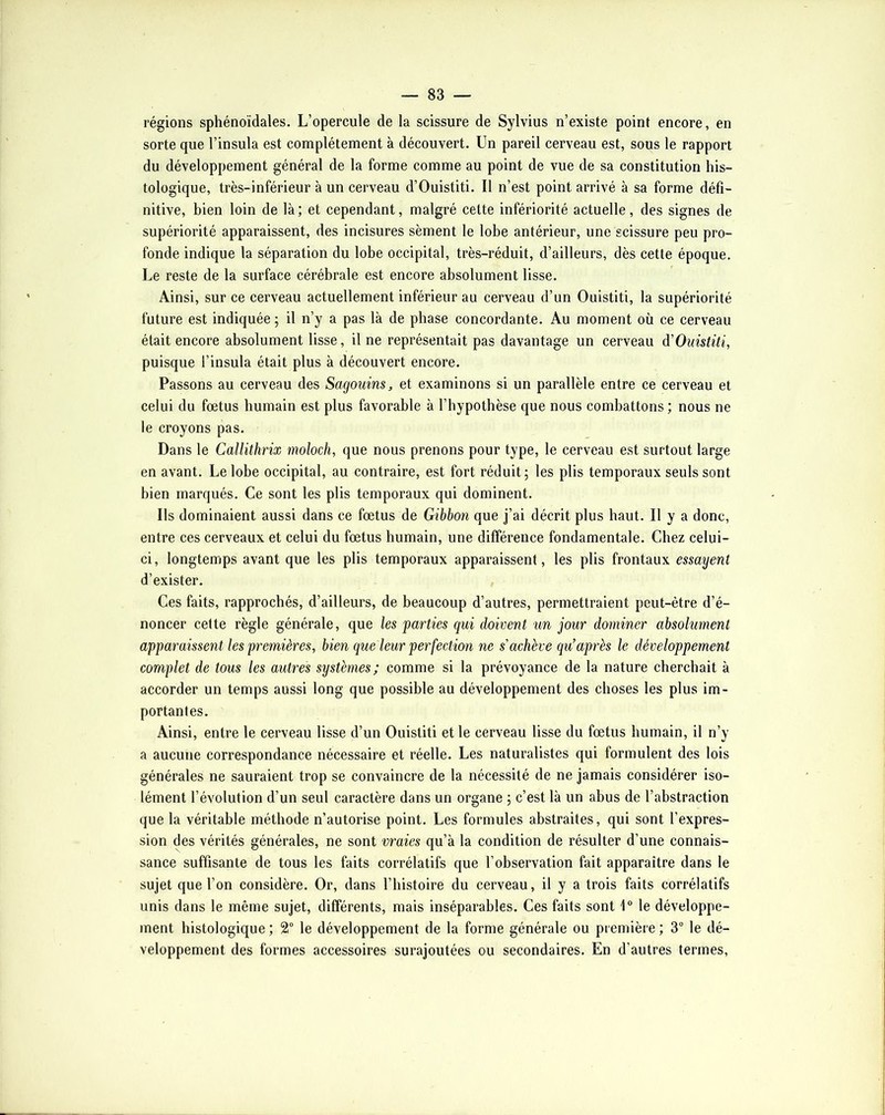 régions sphénoïdales. L’opercule de la scissure de Sylvius n’existe point encore, en sorte que l’insula est complètement à découvert. Un pareil cerveau est, sous le rapport du développement général de la forme comme au point de vue de sa constitution his- tologique, très-inférieur à un cerveau d’Ouistiti. Il n’est point arrivé à sa forme défi- nitive, bien loin de là; et cependant, malgré cette infériorité actuelle, des signes de supériorité apparaissent, des incisures sèment le lobe antérieur, une scissure peu pro- fonde indique la séparation du lobe occipital, très-réduit, d’ailleurs, dès cette époque. Le reste de la surface cérébrale est encore absolument lisse. Ainsi, sur ce cerveau actuellement inférieur au cerveau d’un Ouistiti, la supériorité future est indiquée ; il n’y a pas là de phase concordante. Au moment où ce cerveau était encore absolument lisse, il ne représentait pas davantage un cerveau à'Ouistiti, puisque l’insula était plus à découvert encore. Passons au cerveau des Sagouins j, et examinons si un parallèle entre ce cerveau et celui du fœtus humain est plus favorable à l’hypothèse que nous combattons ; nous ne le croyons pas. Dans le Callithrix moloch, que nous prenons pour type, le cerveau est surtout large en avant. Le lobe occipital, au contraire, est fort réduit ; les plis temporaux seuls sont bien marqués. Ce sont les plis temporaux qui dominent. Ils dominaient aussi dans ce fœtus de Gibbon que j’ai décrit plus haut. Il y a donc, entre ces cerveaux et celui du fœtus humain, une différence fondamentale. Chez celui- ci, longtemps avant que les plis temporaux apparaissent, les plis frontaux essayent d’exister. Ces faits, rapprochés, d’ailleurs, de beaucoup d’autres, permettraient peut-être d’é- noncer cette règle générale, que les parties qui doivent un jour dominer absolument apparaissent les premières, bien que leur perfection ne s'achève qu’après le développement complet de tous les autres systèmes; comme si la prévoyance de la nature cherchait à accorder un temps aussi long que possible au développement des choses les plus im- portantes. Ainsi, entre le cerveau lisse d’un Ouistiti et le cerveau lisse du fœtus humain, il n’y a aucune correspondance nécessaire et réelle. Les naturalistes qui formulent des lois générales ne sauraient trop se convaincre de la nécessité de ne jamais considérer iso- lément l’évolution d’un seul caractère dans un organe ; c’est là un abus de l’abstraction que la véritable méthode n’autorise point. Les formules abstraites, qui sont l’expres- sion des vérités générales, ne sont vraies qu’à la condition de résulter d’une connais- sance suffisante de tous les faits corrélatifs que l’observation fait apparaître dans le sujet que l’on considère. Or, dans l’histoire du cerveau, il y a trois faits corrélatifs unis dans le même sujet, différents, mais inséparables. Ces faits sont 1“ le développe- ment histologique ; 2“ le développement de la forme générale ou première ; 3° le dé- veloppement des formes accessoires surajoutées ou secondaires. En d’autres termes.