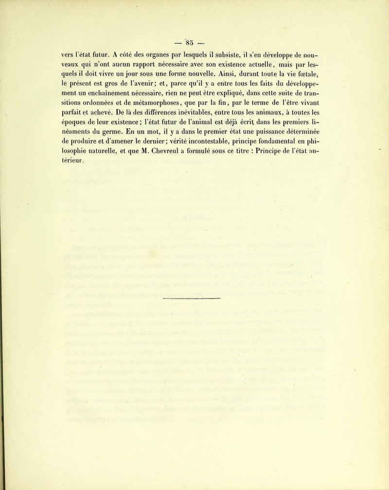 vers l’état futur. A côté des organes par lesquels il subsiste, il s’en développe de nou- veaux qui n’ont aucun rapport nécessaire avec son existence actuelle, mais par les- quels il doit vivre un jour sous une forme nouvelle. Ainsi, durant toute la vie foetale, le présent est gros de l’avenir; et, parce qu’il y a entre tous les faits du développe- ment un enchaînement nécessaire, rien ne peut être expliqué, dans cette suite de tran- sitions ordonnées et de métamorphoses, que par la fin, par le terme de l’être vivant parfait et achevé. De là des différences inévitables, entre tous les animaux, à toutes les époques de leur existence ; l’état futur de l’animal est déjà écrit dans les premiers li- néaments du germe. En un mot, il y a dans le premier état une puissance déterminée de produire et d’amener le dernier; vérité incontestable, principe fondamental en phi- losophie naturelle, et que M. Chevreul a formulé sous ce titre ; Principe de l’état an- térieur.