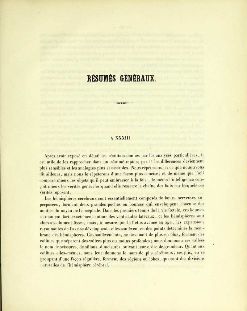 RÉSUMÉS GÉNÉRAUX. § xxxni. Après avoir exposé en détail les résultats donnés par les analyses particulières, il est utile de les rapprocher dans un résumé rapide; par là les difîérenees deviennent plus sensibles et les analogies plus saisissables. Nous répéterons ici ce que nous avons dit ailleurs, mais nous le répéterons d’une façon plus concise; et de même que 1 œil compare mieux les objets qu’il peut embrasser à la fois, de même rintelligence con- çoit mieux les vérités générales quand elle resserre la chaîne des faits sur lesquels ces vérités reposent. Les hémisphères eérébraux sont essentiellement composés de lames nerveuses su- perposées , formant deux grandes poches ou bourses qui enveloppent chacune des moitiés du noyau de l’encéphale. Dans les premiers temps de la vie fœtale, ces bourses se moulent fort exactement autour des ventricules latéraux, et les hémisphères sont alors absolument lisses; mais, à mesure que le fœtus avance en âge, les expansions rayonnantes de l’axe se développent, elles soulèvent en des points déterminés la mem- brane des hémisphères. Ces soulèvements, se dessinant de plus en plus, forment des collines que séparent des vallées plus ou moins profondes; nous donnons à ces vallées le nom de scissures, de sillons, d’incisures, suivant leur ordre de grandeur. Quant aux collines elles-mêmes, nous leur donnons le nom de plis cérébraux; ces plis, en se groupant d’une façon régulière, forment des régions ou lobes, qui sont des divisions naturelles de l’hémisphère cérébral.