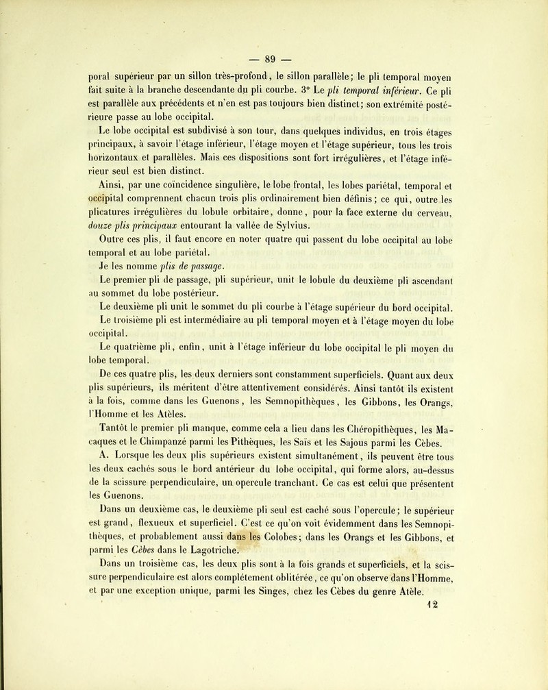 poral supérieur par un sillon très-profond, le sillon parallèle; le pli temporal moyen fait suite à la branche descendante du pli courbe. 3° Le pli temporal inférieur. Ce pli est parallèle aux précédents et n’en est pas toujours bien distinct; son extrémité posté- rieure passe au lobe occipital. Le lobe occipital est subdivisé à son tour, dans quelques individus, en trois étages principaux, à savoir l’étage inférieur, l’étage moyen et l’étage supérieur, tous les trois horizontaux et parallèles. Mais ces dispositions sont fort irrégulières, et l’étage infé- rieur seul est bien distinct. Ainsi, par une coïncidence singulière, le lobe frontal, les lobes pariétal, temporal et occipital comprennent chacun trois plis ordinairement bien définis; ce qui, outre les plicatures irrégulières du lobule orbitaire, donne, pour la face externe du cerveau, douze plis principaux entourant la vallée de Sylvius. Outre ces plis, il faut encore en noter quatre qui passent du lobe occipital au lobe temporal et au lobe pariétal. Je les nomme plis de passage. Le premier pli de passage, pli supérieur, unit le lobule du deuxième pli ascendant au sommet du lobe postérieur. Le deuxième pli unit le sommet du pli courbe à l’étage supérieur du bord occipital. Le troisième pli est intermédiaire au pli temporal moyen et à l’étage moyen du lobe occipital. Le quatrième pli, enfin, unit à l’étage inférieur du lobe occipital le pli moyen du lobe temporal. De ces quatre plis, les deux derniers sont constamment superficiels. Quant aux deux plis supérieurs, ils méritent d’être attentivement considérés. Ainsi tantôt ils existent à la fois, comme dans les Guenons, les Semnopithèques, les Gibbons, les Orangs, l’Homme et les Atèles. Tantôt le premier pli manque, comme cela a lieu dans les Chéropithèques, les Ma- caques et le Chimpanzé parmi les Pithèques, les Sais et les Sajous parmi les Cèbes. A. Lors<iue les deux plis supérieurs existent simultanément, ils peuvent être tous les deux cachés sous le bord antérieur du lobe occipital, qui forme alors, au-dessus de la scissure perpendiculaire, un opercule tranchant. Ce cas est celui que présentent les Guenons. Dans un deuxième cas, le deuxième pli seul est caché sous l’opercule; le supérieur est grand , flexueux et superficiel. C’est ce qu’on voit évidemment dans les Semnopi- thèques, et probablement aussi dans les Colobes; dans les Orangs et les Gibbons, et parmi les Cèbes dans le Lagotricbe. Dans un troisième cas, les deux plis sont à la fois grands et superficiels, et la scis- sure perpendiculaire est alors complètement oblitérée, ce qu’on observe dans l’Homme, et par une exception unique, parmi les Singes, chez les Cèbes du genre Atèle. 12