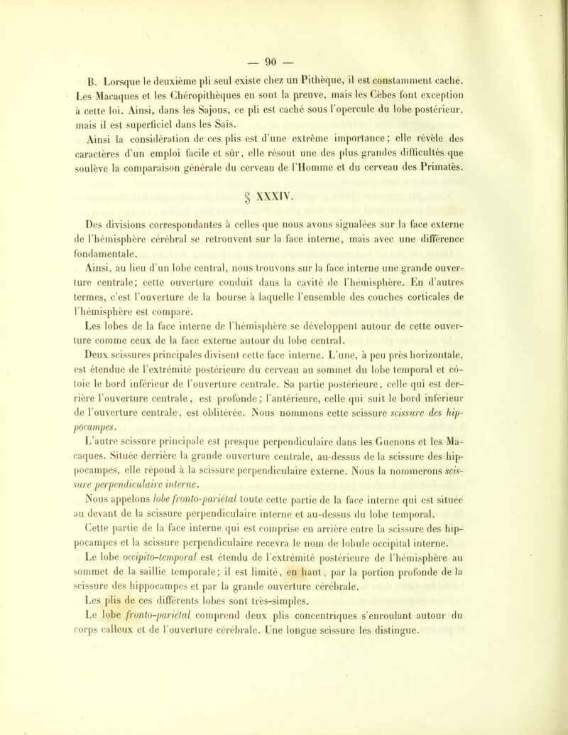 B. Lorsque le deuxième pli seul existe chez un Pithèque, il est constamment caché. Les Macaques et les Chéropithèques en sont la preuve, mais les Cèhes font exception à cette loi. Ainsi, dans les Sajous, ce pli est caché sous l’opercule du lohe postérieur, mais il est superficiel dans les Sais. Ainsi la considération de ces plis est d’une extrême importance; elle révèle des caractères d’un emploi facile et sûr, elle résout une des plus grandes difticultés que soulève la comparaison générale du cerveau de l’Homme et du cerveau des Primatès. § XXXIV. Des divisions correspondantes à celles que nous avons signalées sur la face externe de l’hémisphère cérébral se retrouvent sur la face interne, mais avec une différence fondamentale. Ainsi, au lieu d’un lohe central, nous trouvons sur la face interne une grande ouver- ture centrale; cette ouverture conduit dans la cavité de l’hémisphère. En d’autres termes, c’est l’ouverture de la bourse à laquelle l’ensemble des couches corticales de l’hémisphère est comparé. Les lobes de la face interne de l’hémisphère se développent autour de cette ouver- ture comme ceux de la face externe autour du lobe central. Deux scissures principales divisent cette face interne. L’une, à peu près horizontale, est étendue de l’extrémité postérieure du cerveau au sommet du lohe temporal et cô- toie le bord inférieur de l’ouverture centrale. Sa partie postérieure, celle qui est der- rière l’ouverture centrale, est profonde; l’antérieure, celle qui suit le bord inférieur de l’ouverture centrale, est oblitérée. Nous nommons cette scissure scissure des hifj- pocampes. L’autre scissure principale est presque perpendiculaire dans les Guenons et les Ma- caques. Située derrière la grande ouverture centrale, au-dessus de la scissure des hip- pocampes, elle répond à la scissure perpendiculaire externe. Nous la nommerons scis- sure perpendiculaire interne. Nous appelons lohe fronto-pariétal toute cette partie de la face interne qui est située au devant de la scissure perpendiculaire interne et au-dessus du lohe temporal. Cette partie de la face interne qui est comprise en arrière entre la scissure des hip- pocampes et la scissure perpendiculaire recevra le nom de lobule occipital interne. Le lohe occipito-temporal est étendu de l’extrémité postérieure de l’hémisphère au sommet de la saillie temporale; il est limité, en haut, par la portion profonde de la scissure des hippocampes et par la grande ouverture cérébrale. Les plis de ces différents lobes sont très-simples. Le lobe fronto-pariétal comprend deux plis concentriques s’enroulant autour du corps calleux et de l’ouverture cérébrale. Une longue scissure les distingue.