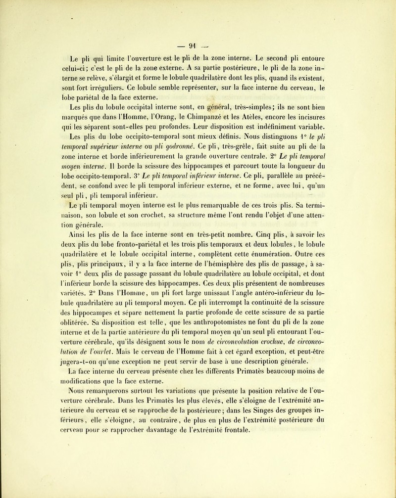 Le pli qui limite l’ouverture est le pli de la zone interne. Le second pli entoure celui-ci; c’est le pli de la zone externe. A sa partie postérieure, le pli de la zone in- terne se relève, s’élargit et forme le lobule quadrilatère dont les plis, quand ils existent, sont fort irréguliers. Ce lobule semble représenter, sur la face interne du cerveau, le lobe pariétal de la face externe. Les plis du lobule occipital interne sont, en général, très-simples; ils ne sont bien marqués que dans l’Homme, l’Orang, le Chimpanzé et les Atèles, encore les incisures qui les séparent sont-elles peu profondes. Leur disposition est indéfiniment variable. Les plis du lobe occipito-temporal sont mieux définis. Nous distinguons le pli temporal supérieur interne ou pli godronné. Ce pli, très-grêle, fait suite au pli de la zone interne et borde inférieurement la grande ouverture centrale. 2® Le pli temporal moyen interne. 11 borde la scissure des hippocampes et parcourt toute la longueur du lobe occipito-temporal. 3” Le pli tempoi'al inférieur interne. Ce pli, parallèle au précé- dent, se confond avec le pli temporal inférieur externe, et ne forme, avec lui, qu’un seul pli, pli temporal inférieur. Le pli temporal moyen interne est le plus remarquable de ces trois plis. Sa termi- naison, son lobule et son crochet, sa structure même l’ont rendu l’objet d’une atten- tion générale. Ainsi les plis de la face interne sont en très-petit nombre. Cinq plis, à savoir les deux plis du lobe fronto-pariétal et les trois plis temporaux et deux lobules, le lobule quadrilatère et le lobule occipital interne, complètent cette énumération. Outre ces plis, plis principaux, il y a la face interne de l’hémisphère des plis de passage, à sa- voir 1“ deux plis de passage passant du lobule quadrilatère au lobule occipital, et dont l’inférieur borde la scissure des hippocampes. Ces deux plis présentent de nombreuses variétés. 2® Dans l’Homme, un pli fort large unissant l’angle antéro-inférieur du lo- bule quadrilatère au pli temporal moyen. Ce pli interrompt la continuité de la scissure des hippocampes et sépare nettement la partie profonde de cette scissure de sa partie oblitérée. Sa disposition est telle, que les antbropotomistes ne font du pli de la zone interne et de la partie antérieure du pli temporal moyen qu’un seul pli entourant l’ou- verture cérébrale, qu’ils désignent sous le nom de circonvolution crochue, de circonvo- lution de l’ourlet. Mais le cerveau de l’Homme fait à cet égard exception, et peut-être jugera-t-on qu’une exception ne peut servir de base à une description générale. La face interne du cerveau présente chez les différents Primatès beaucoup moins de modifications que la face externe. Nous remarquerons surtout les variations que présente la position relative de l’ou- verture cérébrale. Dans les Primatès les plus élevés, elle s’éloigne de l’extrémité an- térieure du cerveau et se rapproche de la postérieure; dans les Singes des groupes in- férieurs, elle s’éloigne, au contraire, de plus en plus de l’extrémité postérieure du cerveau pour se rapprocher davantage de l’extrémité frontale.