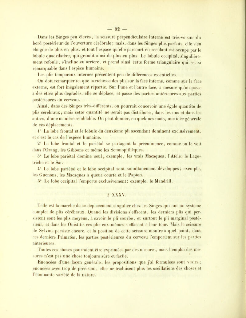Dans les Singes peu élevés, la scissure perpendiculaire interne est très-voisine du bord postérieur de l’ouverture cérébrale; mais, dans les Singes plus parfiûts, elle s’en éloigne de plus en plus, et tout l’espace qu’elle parcourt en reculant est occupé par le lobule quadrilatère, qui grandit ainsi de plus en plus. Le lobule occipital, singulière- ment refoulé, s’incline en arrière, et prend ainsi cette forme triangulaire qui est si remarquable dans l’espèce humaine. Les plis temporaux internes présentent peu de différences essentielles. On doit remarquer ici que la richesse des plis sur la face interne, comme sur la face externe, est fort inégalement répartie. Sur l’une et l’autre face, à mesure qu’on passe à des êtres plus dégradés, elle se déplace, et passe des parties antérieures aux parties postérieures du cerveau. Ainsi, dans des Singes très-différents, on pourrait concevoir une égale quantité de plis cérébraux; mais cette quantité ne serait pas distribuée, dans les uns et dans les autres, d’une manière semblable. On peut donner, en quelques mots, une idée générale de ces déplacements. 1® Le lobe frontal et le lobule du deuxième pli ascendant dominent exclusivement, et c’est le cas de l’espèce humaine. 2 Le lobe frontal et le pariétal se partagent la prééminence, comme on le voit dans rOrang, les Gibbons et même les Semnopitlièques. 3* Le lobe pariétal domine seul; exemple, les vrais Macaques, l’Atèle, le Lago- triche et le Saï. 4“ Le lobe pariétal et le lobe occipital sont simultanément développés; exemple, les Guenons, les Macaques à queue courte et le Papion. 5“ Le lobe occipital l’emporte exclusivement; exemple, le Mandrill. § XXXV. Telle est la marche de ce déplacement singulier chez les Singes (jui ont un système complet de plis cérébraux. Quand les divisions s’effacent, les derniers plis qui per- sistent sont les plis moyens, à savoir le pli courbe, et surtout le pli marginal posté- rieur, et dans les Ouistitis ces plis eux-mêmes s’effacent à leur tour. Mais la scissure de Sylvius persiste encore, et la position de cette scissure montre à quel point, dans ces derniers Primatès, les parties postérieures du cerveau l’emportent sur les parties antérieures. Toutes ces choses pourraient être exprimées par des mesures, mais l’eiuploi des me- sures n’est pas une chose toujours sûre et facile. Énoncées d’une façon générale, les propositions que j’ai formulées sont vraies; énoncées avec trop de précision, elles ne traduisent plus les oscillations des choses et l’étonnante variété de la nature.