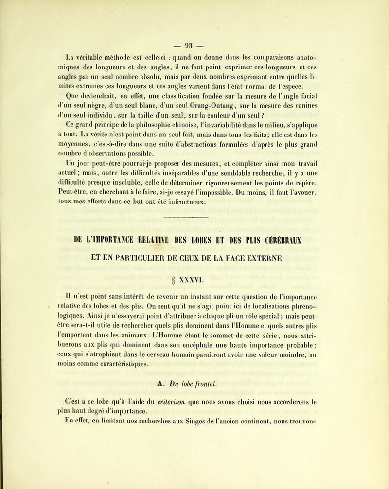 La véritable méthode est celle-ci ; quand on donne dans les comparaisons anato- miques des longueurs et des angles, il ne faut point exprimer ces longueurs et ces angles par un seul nombre absolu, mais par deux nombres exprimant entre quelles li- mites extrêmes ces longueurs et ces angles varient dans l’état normal de l’espèce. Que deviendrait, en effet, une classification fondée sur la mesure de l’angle facial d’un seul nègre, d’un seul blanc, d’un seul Orang-Outang, sur la mesure des canines d’un seul individu, sur la taille d’un seul, sur la couleur d’un seul ? Ce grand principe de la philosophie chinoise, l’invariabilité dans le milieu, s’applique à tout. La vérité n’est point dans un seul fait, mais dans tous les faits; elle est dans les moyennes, c’est-à-dire dans une suite d’abstractions formulées d’après le plus grand nombre d’observations possible. Un jour peut-être pourrai-je proposer des mesures, et compléter ainsi mon travail actuel ; mais, outre les difficultés inséparables d’une semblable recherche, il y a une difficulté presque insoluble, celle de déterminer rigoureusement les points de repère. Peut-être, en cherchant à le faire, ai-je essayé l’impossible. Du moins, il faut l’avouer, tous mes efforts dans ce but ont été infructueux. m L’IMPORTANCE RELATIVE DES LORES ET DES PLIS CÉRÉRRALX ET EN PARTICULIER DE CEUX DE LA FACE EXTERNE. § XXXYI. Il n’est point sans intérêt de revenir un instant sur cette question de l’importance relative des lobes et des plis. On sent qu’il ne s’agit point ici de localisations phréno- logiques. Ainsi je n’essayerai point d’attribuer à chaque pli un rôle spécial ; mais peut- être sera-t-il utile de rechercher quels plis dominent dans l’Homme et quels autres plis l’emportent dans les animaux. L’Homme étant le sommet de cette série, nous attri- buerons aux plis qui dominent dans son encéphale une haute importance probable; ceux qui s’atrophient dans le cerveau humain paraîtront avoir une valeur moindre, au moins comme caractéristiques. A. Du lobe frontal. C’est à ce lobe qu’à l’aide du critérium que nous avons choisi nous accorderons le plus haut degré d’importance. En effet, en limitant nos recherches aux Singes de l’ancien continent, nous trouvons