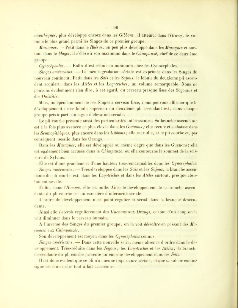 nopithèques, plus développé encore dans les Gibbons, il atteint, dans VOramj, le vo- lume le plus grand parmi les Singes de ce premier groupe. Macaques. — Petit dans le Rhésiis, un peu plus développé dans les Macaques et sur- tout dans le Magot, il s’élève à son maximum dans le Chimpanzé, chef de ce deuxième groupe. Cynocéphales. — Enfin il est réduit au minimum chez les Cynocéphales. Singes américains. — La même gradation sériale est exprimée dans les Singes du nouveau continent. Petit dans les Sais et les Sajous, le lohule du deuxième pli ascen- dant acquiert, dans les At'eles et les Lagotriches, un volume remarquable. Nous ne pouvons évidemment rien dire, à cet égard, du cerveau presque lisse des Sagouins et des Ouistitis. Mais, indépendamment de ces Singes à cerveau lisse, nous pouvons affirmer que le développement de ce lohule supérieur du deuxième pli ascendant est, dans chaque groupe pris à part, un signe d’élévation sériale. Le pli courbe présente aussi des particularités intéressantes. Sa branche ascendante est à la fois plus avancée et plus élevée dans les Guenons ; elle recule et s’abaisse dans les Semnopithèques, plus encore dans les Gibbons; elle est nulle, et le pli courbe et, par conséijuent, sessile dans les Orangs. Dans les Macaques, elle est développée au même degré que dans les Guenons; elle est également bien accusée dans le Chimpanzé, où elle contourne le sommet de la scis- sure de Sylvius. Elle est d’une grandeur et d’une hauteur très-remarquables dans les Cynocéphales. Singes américains. — Très-développée dans les Sais et les Sajous, la branche ascen- dante du pli courbe est, dans les Lctgotriches et dans les Atèles surtout, presque abso- lument sessile. Enfin, dans YHomme, elle est nulle. Ainsi le développement de la branche ascen- dante du pli courbe est un caractère d’infériorité sériale. L’ordre du développement n’est point régulier et sérial dans la branche descen- dante. Ainsi elle s’accroît régulièrement des Guenons aux Orangs, et tout d’un coup on la voit diminuer dans le cerveau humain. A l’inverse des Singes du premier groupe, on la voit décroître en passant des Ma- caques aux Chimpanzés. Son développement est moyen dans les Cynocéphales connus. Singes américains. — Dans cette nouvelle série, même absence d’ordre dans le dé- veloppement. Très-réduite dans les Sajous, les Lagotriches et les Atèles, la branche descendante du pli courbe présente un énorme développement dans les Sais. Il est donc évident que ce pli n’a aucune importance sériale, et que sa valeur comme signe est d’un ordre tout à fait accessoire.