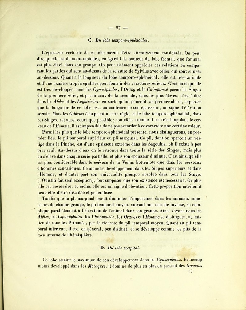 C. Du lobe temporo-sfhénoïdal. L’épaisseur verticale de ce lobe mérite d’être attentivement considérée. On peut dire qu’elle est d’autant moindre, eu égard à la hauteur du lobe frontal, que l’animal est plus élevé dans son groupe. On peut aisément apprécier ces relations en compa- rant les parties qui sont au-dessus de la scissure de Sylvius avec celles qui sont situées au-dessous. Quant à la longueur du lobe temporo-sphénoïdal, elle est très-variable et d’une manière trop irrégulière pour fournir des caractères sérieux. C’est ainsi qu’elle est très-développée dans les Cynocéphales, VOrang et le Chimpanzé parmi les Singes de la première série, et parmi ceux de la seconde, dans les plus élevés, c’est-à-dire dans les Atèles et les Lagotriches; en sorte qu’on pourrait, au premier abord, supposer que la longueur de ce lobe est, au contraire de son épaisseur, un signe d’élévation sériale. Mais les Gibbons échappent à cette règle, et le lobe temporo-sphénoïdal, dans ces Singes, est aussi court que possible ; toutefois, comme il est très-long dans le cer- veau de VHomme, il est impossible de ne pas accorder à ce caractère une certaine valeur. Parmi les plis que le lobe temporo-sphénoïdal présente, nous distinguerons, en pre- mier lieu, le pli temporal supérieur ou pli marginal. Ce pli, dont on aperçoit un ves- tige dans le Pincbe, est d’une épaisseur extrême dans les Sagouins, où il existe à peu près seul. Au-dessus d’eux on le retrouve dans toute la série des Singes; mais plus on s’élève dans chaque série partielle, et plus son épaisseur diminue. C’est ainsi qu’elle est plus considérable dans le cerveau de la Vénus hottentote que dans les cerveaux d’hommes caucasiques. Ce moindre développement dans les Singes supérieurs et dans l’Homme, et d’autre part son universalité presque absolue dans tous les Singes (l’Ouistiti fait seul exception), font supposer que son existence est nécessaire. Or plus elle est nécessaire, et moins elle est un signe d’élévation. Cette proposition mériterait peut-être d’être discutée et généralisée. Tandis que le pli marginal paraît diminuer d’importance dans les animaux supé- rieurs de chaque groupe, le pli temporal moyen, suivant une marche inverse, se com- plique parallèlement à l’élévation de l’animal dans son groupe. Ainsi voyons-nous les Atèles, les Cynocéphales, les Chimpanzés, les Orangs et VHomme se distinguer, au mi- lieu de tous les Primatès, par la richesse du pli temporal moyen. Quant au pli tem- poral inférieur, il est, en général, peu distinct, et se développe comme les plis de la face interne de l’hémisphère. D. Du lobe occipital. Ce lobe atteint le maximum de son développement dans les Cynocéphales. Beaucoup moins développé dans les Macaques, il domine de plus en plus en passant des Guenons 13