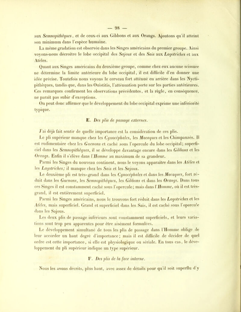 aux Senmopithèques, et de ceux-ci aux Gibbons et aux Orangs. Ajoutons qu’il atteint son minimum dans l’espèce humaine. La même gradation est observée dans les Singes américains du premier groupe. Ainsi voyons-nous décroître le lobe occipital des Sajous et des Sais aux Lagotriches et aux Atèles. Quant aux Singes américains du deuxième groupe, comme chez eux aucune scissure ne détermine la limite antérieure du lobe occipital, il est difficile d’en donner une idée précise. Toutefois nous voyons le cerveau fort atténué en arrière dans les Nycti- pithèques, tandis que, dans les Ouistitis, l’atténuation porte sur les parties antérieures. Ces remarques confirment les observations précédentes, et la règle, en conséquence, ne paraît pas subir d’exceptions. On peut donc affirmer que le développement du lobe occipital exprime une infériorité typique. E. Des plis de passage externes. J’ai déjà fait sentir de quelle importance est la considération de ces plis. Le pli supérieur manque chez les Cynocéphales, les Macaques et les Chimpanzés. Il est rudimentaire chez les Guenons et caché sous l’opercule du lobe occipital; superfi- ciel dans les Semnopithèques, il se développe davantage encore dans les Gibbons et les Orangs. Enfin il s’élève dans VHomme au maximum de sa grandeur. Parmi les Singes du nouveau continent, nous le voyons apparaître dans les Atèles et les Lagotriches; il manque chez les Sais et les Sajous. Le deuxième pli est très-grand dans les Cynocéphales et dans les Macaques, fort ré- duit dans les Guenons, les Semnopithèques, les Gibbons et dans les Orangs. Dans tous ces Singes il est constamment caché sous l’opercule; mais dans VHomme, où il est trè.s- grand, il est entièrement superficiel. Parmi les Singes américains, nous le trouvons fort réduit dans les Lagotriches et les Atèles, mais superficiel. Grand et superficiel dans les Sais, il est caché sous l’opercule dans les Sajous. Les deux plis de passage inférieurs sont constamment superficiels, et leurs varia- tions sont trop peu apparentes pour être aisément formulées. Le développement simultané de tous les plis de passage dans l’Homme oblige de leur accorder un haut degré d’importance; mais il est difficile de décider de quel ordre est cette importance, si elle est physiologique ou sériale. En tous cas, le déve- loppement du pli supérieur indique un type supérieur. F. Des plis de la face interne. Nous les avons décrits, plus haut, avec assez de détails pour qu’il soit superflu d’y