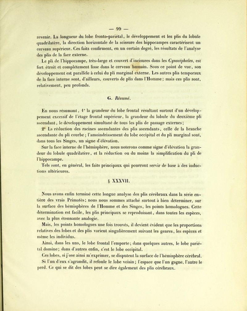 revenir. La longueur du lobe fronto-pariétal, le développement et les plis du lobule quadrilatère, la direction horizontale de la scissure des hippocampes caractérisent un cerveau supérieur. Ces faits confirment, en un certain degré, les résultats de l’analyse des plis de la face externe. Le pli de l’hippocampe, très-large et couvert d’incisures dans les Cynocéphales, est fort étroit et complètement lisse dans le cerveau humain. Sous ce point de vue, son développement est parallèle à celui du pli marginal externe. Les autres plis temporaux de la face interne sont, d’ailleurs, couverts de plis dans l’Homme; mais ces plis sont, relativement, peu profonds. G. Résumé. En nous résumant, 1° la grandeur du lobe frontal résultant surtout d’un dévelop- pement excessif de l’étage frontal supérieur, la grandeur du lobule du deuxième pli ascendant, le développement simultané de tous les plis de passage externes; 2° La réduction des racines ascendantes des plis ascendants, celle de la branche ascendante du pli courbe ; l’amoindrissement du lobe occipital et du pli marginal sont, dans tous les Singes, un signe d’élévation. Sur la face interne de l’hémisphère, nous noterons comme signe d’élévation la gran- deur du lobule quadrilatère, et la réduction ou du moins la simplification du pli de l’hippocampe. Tels sont, en général, les faits prineipaux qui pourront servir de base à des induc- tions ultérieures. § XXXVll. Nous avons enfin terminé cette longue analyse des plis cérébraux dans la série en- tière des vrais Primatès; nous nous sommes attaché surtout à bien déterminer, sur la surface des hémisphères de l’Homme et des Singes, les points homologues. Cette détermination est facile, les plis principaux se reproduisant, dans toutes les espèces, avec la plus étonnante analogie. Mais, les points homologues une fois trouvés, il devient évident que les proportions relatives des lobes et des plis varient singulièrement suivant les genres, les espèces et même les individus. Ainsi, dans les uns, le lobe frontal l’emporte; dans quelques autres, le lobe parié- tal domine; dans d’autres enfin, c’est le lobe occipital. Ces lobes, si j’ose ainsi m’exprimer, se disputent la surface de l’hémisphère cérébral. Si l’un d’eux s’agrandit, il refoule le lobe voisin; l’espace que l’un gagne, l’autre le perd. Ce qui se dit des lobes peut se dire également des plis cérébraux.
