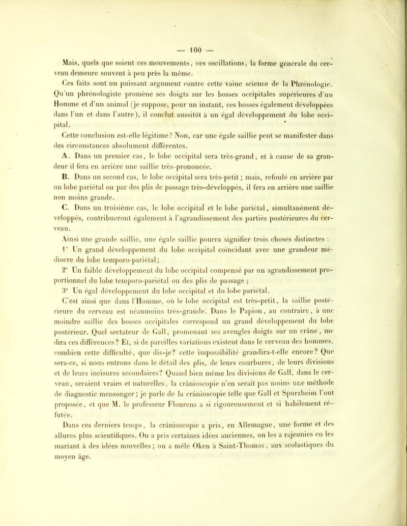 Mais, quels que soient ces mouvements, ces oscillations, la forme générale du cer- veau demeure souvent à peu près la même. Ces faits sont un puissant argument contre cette vaine science de la Phrénologie, Qu’un phrénologiste promène ses doigts sur les bosses occipitales supérieures d’un Homme et d’un animal (je suppose, pour un instant, ces bosses également développées dans l’un et dans l’autre), il conclut aussitôt à un égal développement du lobe occi- pital. Cette conclusion est-elle légitime? Non, car une égale saillie peut se manifester dans des circonstances absolument différentes. A. Dans un premier cas, le lobe occipital sera très-grand, et à cause de sa gran- deur il fera en arrière une saillie très-prononcée. B. Dans un second cas, le lobe occipital sera très-petit ; mais, refoulé eu arrière par un lobe pariétal ou par des plis de passage très-développés, il fera en arrière une saillie non moins grande. C. Dans un troisième cas, le lobe occipital et le lobe pariétal, simultanément dé- veloppés, contribueront également à l’agrandissement des partiès postérieures du cer- veau. Ainsi une grande saillie, une égale saillie pourra signifier trois choses distinctes ; 1 Un grand développement du lobe occipital coïncidant avec une grandeur mé- diocre du lobe temporo-pariétal; 2“ Un faible développement du lobe occipital compensé par un agrandissement pro- portionnel du lobe temporo-pariétal ou des plis de passage ; 3“ Un égal développement du lobe occipital et du lobe pariétal. C’est ainsi que dans l’Homme, on le lobe occipital est très-petit, la saillie posté- rieure du cerveau est néanmoins très-grande. Dans le Papion, au contraire, à une moindre saillie des bosses occipitales correspond un grand développement du lobe postérieur. Quel sectateur de Gall, promenant ses aveugles doigts sur un crâne, me dira ces différences? Et, si de pareilles variations existent dans le cerveau des hommes, combien cette difficulté, que dis-je? cette impossibilité grandira-t-elle encore? Que sera-ce, si nous entrons dans le détail des plis, de leurs courbures, de leurs divisions et de leurs incisures secondaires? Quand bien même les divisions de Gall, dans le cer- veau, seraient vraies et naturelles, la crânioscopie n’en serait pas moins une méthode de diagnostic mensonger; je parle de la crânioscopie telle que Gall et Spurzbeim l’ont proposée, et que M. le professeur Flourens a si rigoureusement et si habilement ré- futée. Dans ces derniers temps, la crânioscopie a pris, en Allemagne, une forme et des allures plus scientifiques. On a pris certaines idées anciennes, on les a rajeunies en les mariant à des idées nouvelles; on a mêlé Oken à Saint-Thomas, aux scolasticpies du moyen âge.