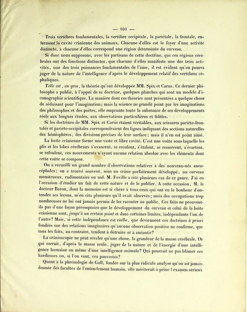 Trois vertèbres fondamentales, la vertèbre occipitale, la pariétale, la frontale, en- ferment la cavité crânienne des animaux. Chacune d’elles est le foyer d’une activité distincte, à chacune d’elles correspond une région déterminée du cerveau. Si donc nous supposons, avec les partisans de cette doctrine, que ces régions céré- brales ont des fonctions distinctes, que chacune d’elles manifeste une des trois acti- vités, une des trois puissances fondamentales de l’âme, il est évident qu’on pourra juger de la nature de l’intelligence d’après le développement relatif des vertèbres cé- phaliques. Telle est, en gros, la théorie qu’ont développée MM. Spix et Carus. Ce dernier phi- losophe a publié, à l’appui de sa doctrine, quelques planches qui sont un modèle d’i- conographie scientifique. La manière dont ces théories sont présentées a quelque chose de séduisant pour l’imagination; mais la science ne grandit point par les imaginations des philosophes et des poètes, elle emprunte toute la substance de ses développements réels aux longues études, aux observations particulières et fidèles. Si les doctrines de MM. Spix et Carus étaient véritables, aux scissures pariéto-fron- tales et pariéto-occipitales correspondraient des lignes indiquant des sections naturelles des hémisphères, des divisions précises de leur surface; mais il n’en est point ainsi. La boîte crânienne forme une vaste et libre cavité. C’est une voûte sous laquelle les plis et les lobes cérébraux s’avancent, se reculent, s’étalent, se resserrent, s’écartent, se refoulent, ces mouvements n’ayant aucune relation absolue avec les éléments dont cette voûte se compose. On a recueilli un grand nombre d’observations relatives à des nouveau-nés anen- céphales; on a trouvé souvent, sous un crâne parfaitement développé, un cerveau monstrueux, rudimentaire ou nul. M. Foville a cité plusieurs cas de ce genre. J’ai eu l’occasion d’étudier un fait de cette nature et de le publier. A cette occasion, M. le docteur Baron, dont la mémoire est si chère à tous ceux qui ont eu le bonheur d’en- tendre ses leçons, m’en cita plusieurs qu’il avait observés; mais des occupations trop nombreuses ne lui ont jamais permis de les raconter au public. Ces faits ne prouvent- ils pas d’une façon péremptoire que le développement du cerveau et celui de la boîte crânienne sont, jusqu’à un certain point et dans certaines limites, indépendants l’un de 1 autre? Mais, si cette indépendance est réelle, que deviennent ces doctrines à priori fondées sur des relations imaginaires qu’aucune observation positive ne confirme, que tous les faits, au contraire, tendent à détruire et à anéantir? La crânioscopie ne peut révéler qu’une chose, la grandeur de la masse cérébrale. Or qui oserait, d après la masse seule, juger de la nature et de l’énergie d’une intelli- gence humaine ou même d’une intelligence animale? Qui pourrait ne pas blâmer ces hardiesses ou, si l’on veut, ces pauvretés? Quant à la phrénologie de Gall, fondée sur la plus ridicule analyse qu’on ait jamais donnée des facultés de 1 entendement humain, elle méiâterait à peine l'examen sérieux