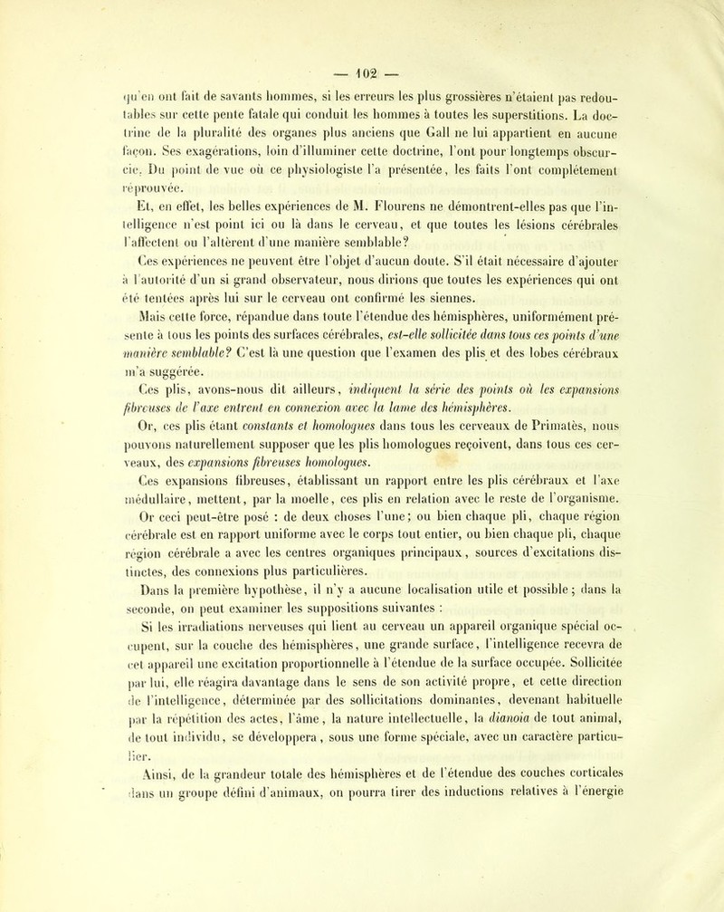 (ju’en ont fait de savants hommes, si les erreurs les plus grossières n’étaient pas redou- tables sui- cette pente fatale qui conduit les hommes à toutes les superstitions. La doc- trine de la pluralité des organes plus anciens que Gall ne lui appartient en aucune façon. Ses exagérations, loin d’illuminer cette doctrine, l’ont pour longtemps obscur- cie,. Du point de vue où ce physiologiste l’a présentée, les faits l’ont complètement léprouvée. Et, en efïet, les belles expériences de M. Flourens ne démontrent-elles pas que l’in- telligence n’est point ici ou là dans le cerveau, et que toutes les lésions cérébrales l’aflcctenl ou l’altèrent d’une manière semblable? Ces expériences ne peuvent être l’objet d’aucun doute. S’il était nécessaire d’ajouter à l’autorité d’un si grand observateur, nous dirions que toutes les expériences qui ont été tentées après lui sur le cerveau ont confirmé les siennes. Mais celte force, répandue dans toute l’étendue des hémisphères, uniformément pré- sente à tous les points des surfaces cérébrales, est-elle sollicitée dans tous ces points d’une manière semblable? C’est là une question que l’examen des plis et des lobes cérébraux m’a suggérée. Ces plis, avons-nous dit ailleurs, indiciueiit la série des points où les expansions fibreuses de l’axe entrent en connexion avec la lame des hémisphères. Or, ces plis étant constants et homologues dans tous les cerveaux de Primatès, nous pouvons naturellement supposer que les plis homologues reçoivent, dans tous ces cer- veaux, des expansions fibreuses homologues. Ces expansions fibreuses, établissant un rapport entre les plis cérébraux et l’axe médullaire, mettent, par la moelle, ces plis en relation avec le reste de l’organisme. Or ceci peut-être posé : de deux choses l’une; ou bien chaque pli, chaque région céi'ébrale est en rapport uniforme avec le corps tout entier, ou bien chaque pli, chaque région cérébrale a avec les centres organiques principaux, sources d’excitations dis- tinctes, des connexions plus particulières. Dans la première hypothèse, il n’y a aucune localisation utile et possible; dans la seconde, on peut examiner les suppositions suivantes : Si les irradiations nerveuses qui lient au cerveau un appareil organique spécial oc- cupent, sur la couche des hémisphères, une grande surface, l’intelligence recevra de cet appareil une excitation proportionnelle à l’étendue de la surface occupée. Sollicitée par lui, elle réagira davantage dans le sens de son activité propre, et cette direction de l’intelligence, déterminée par des sollicitations dominantes, devenant habituelle par la répétition des actes, l’âme, la nature intellectuelle, la dianoia de tout animal, de tout individu, se développera, sous une forme spéciale, avec un caractère particu- lier. Ainsi, de la grandeur totale des hémisphères et de l’étendue des couches corticales dans un groupe défini d’animaux, on pourra tirer des inductions relatives à l’énergie