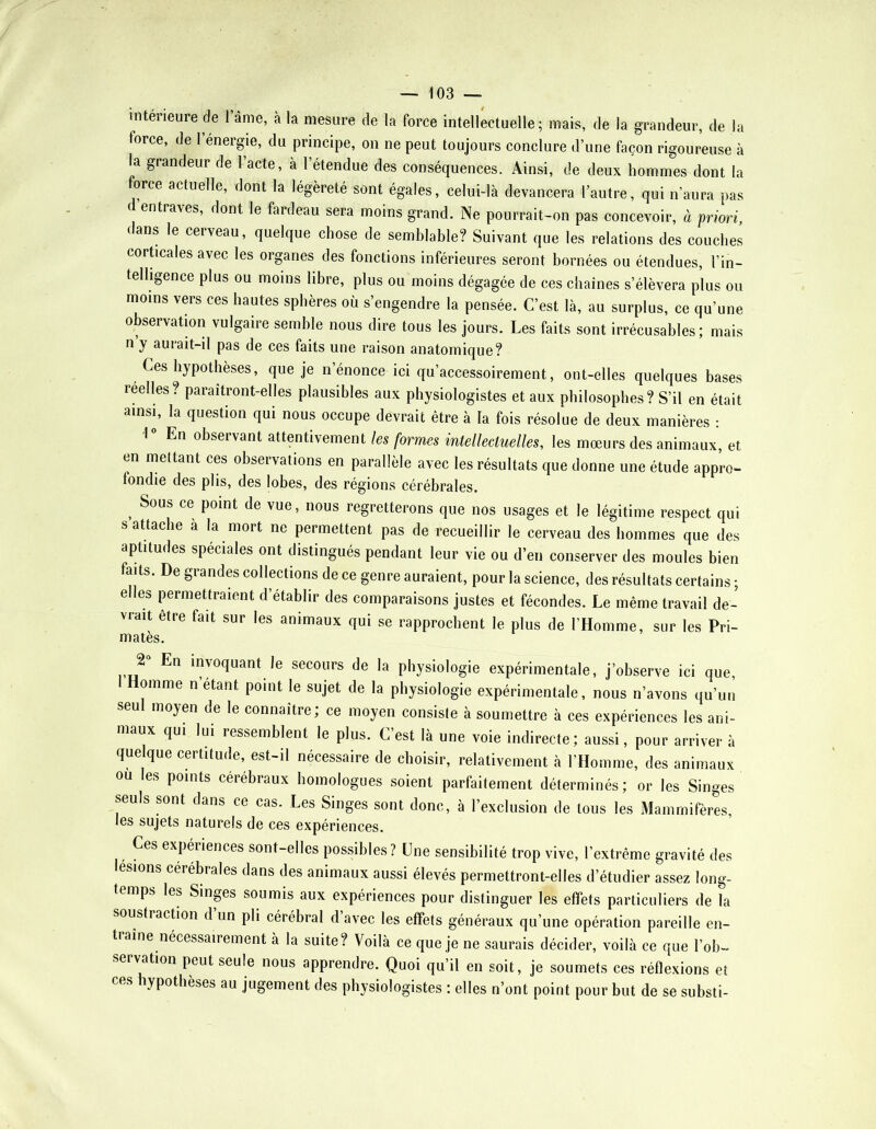 intérieure de 1 âme, à la mesure de la force intellectuelle; mais, de la grandeur, de la force, de l’énergie, du principe, on ne peut toujours conclure d’une façon rigoureuse à l^a grandeur de 1 acte, a l’étendue des conséquences. Ainsi, de deux hommes dont la force actuelle, dont la légèreté sont égales, celui-là devancera l’autre, qui n’aura pas d entraves, dont le fardeau sera moins grand. Ne pourrait-on pas concevoir, à priori, dans le cerveau, quelque chose de semblable? Suivant que les relations des couches corticales avec les organes des fonctions inférieures seront bornées ou étendues, l’in- telligence plus ou moins libre, plus ou moins dégagée de ces chaînes s’élèvera plus ou moins vers ces hautes sphères où s’engendre la pensée. C’est là, au surplus, ce qu’une observation vulgaire semble nous dire tous les jours. Les faits sont irrécusables; mais n y aurait-il pas de ces faits une raison anatomique? Ces hypothèses, que je n’énonce ici qu’accessoirement, ont-elles quelques bases reelles? paraîtront-elles plausibles aux physiologistes et aux philosophes? S’il en était ainsi, la question qui nous occupe devrait être à la fois résolue de deux manières : 1° En observant attentivement les formes intellectuelles, les mœurs des animaux, et en mettant ces observations en parallèle avec les résultats que donne une étude appro- fondie des plis, des lobes, des régions cérébrales. ^ Sous ce point de vue, nous regretterons que nos usages et le légitime respect qui s attache a la mort ne permettent pas de recueillir le cerveau des hommes que des aptitudes spéciales ont distingués pendant leur vie ou d’en conserver des moules bien faits. De grandes collections de ce genre auraient, pour la science, des résultats certains ; elles permettraient d’établir des comparaisons justes et fécondes. Le même travail de- vrait être fait sur les animaux qui se rapprochent le plus de l’Homme, sur les Pri- matès. J En invoquant le secours de la physiologie expérimentale, j’observe ici que. Homme n’etant point le sujet de la physiologie expérimentale, nous n’avons qu’un seu moyen de le connaître, ce moyen consiste à soumettre à ces expériences les ani- maux qui lui ressemblent le plus. C’est là une voie indirecte; aussi, pour arriver à quelque certitude, est-il nécessaire de choisir, relativement à l’Homme, des animaux ou les points cérébraux homologues soient parfaitement déterminés; or les Singes seuls sont dans ce cas. Les Singes sont donc, à l’exclusion de tous les Mammifères, les sujets naturels de ces expériences. Ces expériences sont-elles possibles? Une sensibilité trop vive, l’extrême gravité des lésions cérébrales dans des animaux aussi élevés permettront-elles d’étudier assez long- temps les Singes soumis aux expériences pour distinguer les effets particuliers de la sousti action d un pli cérébral d avec les effets généraux qu’une opération pareille en- traîne nécessairement à la suite? Voilà ce que je ne saurais décider, voilà ce que l’ob- servation peut seule nous apprendre. Quoi qu’il en soit, je soumets ces réflexions et ces hypothèses au jugement des physiologistes : elles n’ont point pour but de se substi-