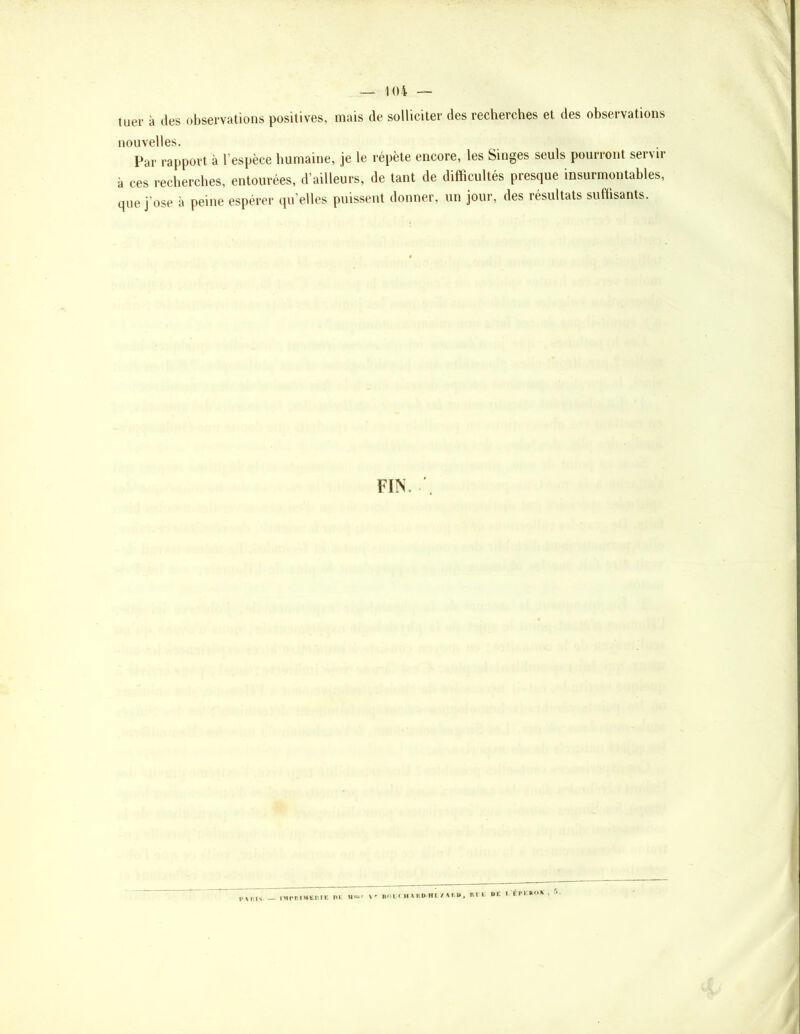 tuer à des observations positives, mais de solliciter des recherches et des observations nouvelles. Par rapport à l’espèce humaine, je le répète encore, les Singes seuls pourront servir à ces recherches, entourées, d’ailleurs, de tant de difficultés presque insurmontables, que j'ose à peine espérer qu’elles puissent donner, un jour, des résultats sufüsants. FIN.