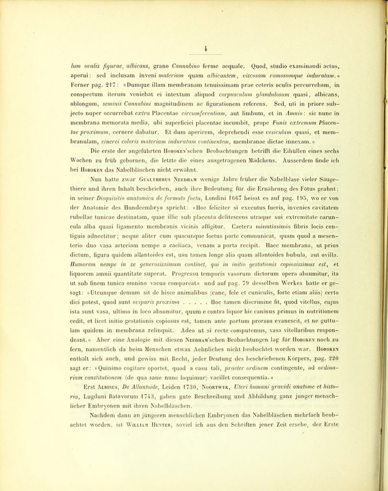 hm ovalis figurae, albicans, grano Cannabino ferme aequale. Quod, Studio examinandi actus, aperui: sed inclusam inveni materiam quam albicantem, viscosam ramosamque induratam.« Ferner pag. 217 : »Dumque illam membranam tenuissimam prae ceteris oculis percurrebam, in conspectum iterum veniebat ei intextum aliquod corpascnlum glandulosum quasi, albicans, oblongum, semitiis Cannabini magniludinem ac figurationem referens. Sed, uti in priore sub- jecto nuper occurrebat extra Placentae circumferentiam, aut limbum, et in Amnio: sic nunc in membrana memorata media, ubi superficiei placentae incumbit, prope Funis extremum Placen- tae proximum, cernere dabatur. Et dum aperirem, deprehendi esse vesicidam quasi, et mem- branulam, cinerei coloris materiam induratam continentem, membranae dictae innexam.« Die erste der angeführten HoBOKEN’schen Beobachtungen betrifft die Eihullen eines sechs Wochen zu früh gebornen, die letzte die eines ausgetragenen Mädchens. Ausserdem finde ich bei Hoboken das Nabelbläschen nicht erwähnt. Nun hatte zwar Gualtherus Needham wenige Jahre früher die Nabelblase vieler Säuge- thiere und ihren Inhalt beschrieben, auch ihre Bedeutung für die Ernährung des Fötus geahnt; in seiner Disquisitio anatomica de formato foetu, Londini 1667 heisst es auf pag. 195, wo er von der Anatomie des Hundeembryo spricht: »Iloc feliciter si executus fueris, invenies cavitatem rubellae tunicae destinalam, quae illic sub placenta delitescens ulraque sui exlremilate carun- cula alba quasi ligamento membranis vicinis affigitur. Caetera minutissimis fibris locis con- tiguis adnectilur; neque aliter cum quacunque foetus parte communicat, quam quod a mesen- lerio duo vasa arteriam nempe a caeliaca, venam a porta recipit. Haec membrana, ut prius dictum, figura quidem allantoides est, usu tarnen longe alia quam allantoides bubula, aut ovilla. Humorem nempe in se generosissimum continet, qui in initio gestationis copiosissimus est, et liquorem amnii quantitate superat. Progressu temporis vasorum dictorum opera absumitur, ita ut sub finem tunica omnino vacua compareat« und auf pag. 79 desselben Werkes halte er ge- sagt: »Utcunque demum sit de hisce animalibus (cane, feie et cuniculis, forte etiam aliis) certo dici potest, quod sunt oviparis proxima Hoc tarnen discrimine fit, quod vitellus, cujus ista sunt vasa, ultimo in loco absumitur, quum e contra liquor hic caninus primus in nutritionem cedit, et licet initio gestationis copiosus est, tarnen ante partum prorsus evanescit, et ne gultu- lam quidem in membrana relinquit. Adeo ut si recte computemus, vasa vitellaribus respon- deant.« Aber eine Analogie mit diesen NEEDHAM’schen Beobachtungen lag für Hoboken noch zu fern, namentlich da beim Menschen etwas Aehnliches nicht beobachtet worden war. Hoboken enthält sich auch, und gewiss mit Becht, jeder Deutung des beschriebenen Körpers, pag. 220 sagt er: »Quinimo cogilare oportet, quod a casu tali, praeter ordinem contingente, ad ordina- riam constitutionem (de qua sane nunc loquimur) vacillet consequentia.« Erst Albinos, De Allantoide, Leiden 1730, Noortwyk, Uteri humani gravidi anatome et histo- ria, Lugduni Balavorum 1743, gaben gute Beschreibung und Abbildung ganz junger mensch- licher Embryonen mit ihren Nabelbläschen. Nachdem dann an jüngeren menschlichen Embryonen das Nabelbläschen mehrfach beob- achtet worden, ist William Hunter, soviel ich aus den Schriften jener Zeit ersehe, der Erste