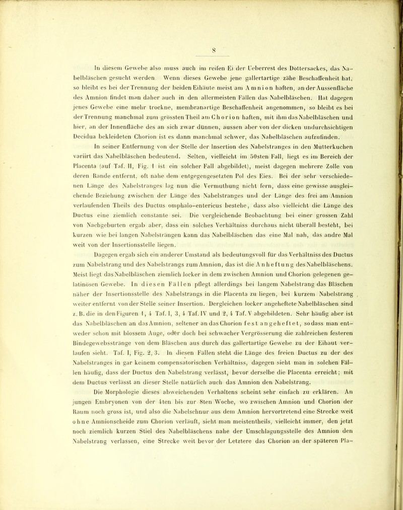 s In diesem Gewebe also muss auch im reifen Ei der Ueberrest des Dollersackes, das Na- belbläschen gesucht werden Wenn dieses Gewebe jene gallertartige zähe Beschaffenheit hat, so bleibt es bei der Trennung der beiden Eihäute meist am Amnion haften, an der Aussenfläche des Amnion findet man daher auch in den allermeisten Fällen das Nabelbläschen. Hat dagegen jenes Gewebe eine mehr trockne, membranarlige Beschaffenheit angenommen, so bleibt es bei der Trennung manchmal zum grössten Theil am Ch orion haften, mit ihm das Nabelbläschen und hier, an der Innenfläche des an sich zwar dünnen, aussen aber von der dicken undurchsichtigen Decidua bekleideten Chorion ist es dann manchmal schwer, das Nabelbläschen aufzufinden. ln seiner Entfernung von der Stelle der Insertion des Nabelstranges in den Mutterkuchen variirt das Nabelbläschen bedeutend. Selten, vielleicht im SOslen Fall, liegt es im Bereich der Placenla (auf Taf. II, Fig. 1 ist ein solcher Fall abgebildet), meist dagegen mehrere Zolle von deren Bande entfernt, oft nahe dem entgegengesetzten Pol des Eies. Bei der sehr verschiede- nen Länge des Nabelstranges lag nun die Vermuthung nicht fern, dass eine gewisse ausglei- chende Beziehung zwischen der Länge des Nabelslranges und der Länge des frei am Amnion verlaufenden Theils des Ductus omphalo-entericus besiehe, dass also vielleicht die Länge des Ductus eine ziemlich constanle sei. Die vergleichende Beobachtung bei einer grossen Zahl von Nachgeburten ergab aber, dass ein solches Verhältnis durchaus nicht überall besteht, bei kurzen wie bei langen Nabelslrängen kann das Nabelbläschen das eine Mal nah, das andre Mal weit von der Insertionsslelle liegen. Dagegen ergab sich ein anderer Umstand als bedeutungsvoll für das Verhältnis des Ductus zum Nabelstrang und des Nabelstrangs zum Amnion, das ist die Anheftung des Nabelbläschens. Meist liegt das Nabelbläschen ziemlich locker in dem zw ischen Amnion und Chorion gelegenen ge- latinösen Gewebe. In diesen Fällen pflegt allerdings bei langem Nabelstrang das Bläschen näher der Insertionsstelle des Nabelstrangs in die Placenta zu liegen, bei kurzem Nabelstrang w eiter entfernt von der Stelle seiner Insertion. Dergleichen locker angeheftete Nabelbläschen sind z.B.die in den Figuren 1, 4 Taf. I, 3, 4 Taf. IV und 2, 4 Taf. V abgebildeten. Sehr häufig aber ist das Nabelbläschen an dasAmnion, seltener an das Chorion fest angeheftet, sodass man ent- weder schon mit blossem Auge, octer doch bei schwacher Vergrösserung die zahlreichen festeren Bindegewebsstränge von dem Bläschen aus durch das gallertartige Gewebe zu der Eihaut ver- laufen sieht. Taf. I, Fig. 2, 3. ln diesen Fällen steht die Länge des freien Ductus zu der des Nabelstranges in gar keinem compensalorischen Verhältniss, dagegen sieht man in solchen Fäl- len häufig, dass der Ductus den Nabelstrang verlässt, bevor derselbe die Placenta erreicht; mit dem Ductus verlässt an dieser Stelle natürlich auch das Amnion den Nabelstrang. Die Morphologie dieses abweichenden Verhaltens scheint sehr einfach zu erklären. An jungen Embryonen von der 4ten bis zur 8ten Woche, wo zwischen Amnion und Chorion der Raum noch gross ist, und also die Nabelschnur aus dem Amnion hervortretend eine Strecke weit ohne Amnionscheide zum Chorion verläuft, sieht man meistentheils, vielleicht immer, den jetzt noch ziemlich kurzen Stiel des Nabelbläschens nahe der Umschlagungsstelle des Amnion den Nabelstrang verlassen, eine Strecke weit bevor der Letztere das Chorion an der späteren Pia-