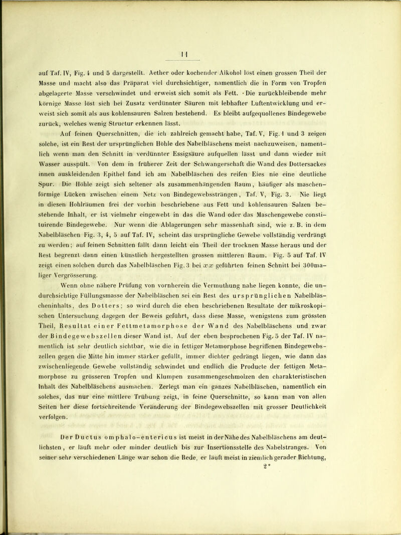 auf Taf. IV, Fig. 4 und 5 dargestellt. Aether oder kochender Alkohol löst einen grossen Theil der Masse und macht also das Präparat viel durchsichtiger, namentlich die in Form von Tropfen abgelagerte Masse verschwindet und erweist sich somit als Fett. -Die zurückbleibende mehr körnige Masse löst sich bei Zusatz verdünnter Säuren mit lebhafter Luftentwicklung und er- weist sich somit als aus kohlensauren Salzen bestehend. Es bleibt aufgequollenes Bindegewebe zurück, welches wenig Slructur erkennen lässt. Auf feinen Querschnitten, die ich zahlreich gemacht habe, Taf. Y, Fig. 1 und 3 zeigen solche, ist ein Rest der ursprünglichen Höhle des Nabelbläschens meist nachzuweisen, nament- lich wenn man den Schnitt in verdünnter Essigsäure aufquellen lässt und dann wieder mit Wasser ausspült. Von dem in früherer Zeit der Schwangerschaft die Wand des Dottersackes innen auskleidenden Epithel fand ich am Nabelbläschen des reifen Eies nie eine deutliche Spur. Die Höhle zeigt sich seltener als zusammenhängenden Raum, häufiger als maschen- förmige Lücken zwischen einem Netz von Bindegewebssträngen, Taf. V, Fig. 3. Nie liegt in diesen Hohlräumen frei der vorhin beschriebene aus Fett und kohlensauren Salzen be- stehende Inhalt, er ist vielmehr eingewebt in das die Wand oder das Maschengewebe consti- tuirende Bindegewebe. Nur wenn die Ablagerungen sehr massenhaft sind, wie z. B. in dem Nabelbläschen Fig. 3, 4, 5 auf Taf. IV, scheint das ursprüngliche Gewebe vollständig verdrängt zu werden; auf feinen Schnitten fällt dann leicht ein Theil der trocknen Masse heraus und der Rest begrenzt dann einen künstlich hergestellten grossen mittleren Raum. Fig. 5 auf Taf. IV zeigt einen solchen durch das Nabelbläschen Fig. 3 bei xx geführten feinen Schnitt bei 300ma- liger Vergrösserung. Wenn ohne nähere Prüfung von vornherein die Vermuthung nahe liegen konnte, die un- durchsichtige Füllungsmasse der Nabelbläschen sei ein Rest des ursprünglichen Nabelbläs- cheninhalts, des Dotters; so wird durch die eben beschriebenen Resultate der mikroskopi- schen Untersuchung dagegen der Beweis geführt, dass diese Masse, wenigstens zum grössten Theil, Resultat einer Fettmetamorphose der Wand des Nabelbläschens und zwar der Bindegewebszellen dieser Wand ist. Auf der eben besprochenen Fig.>5 der Taf. IV na- mentlich ist sehr deutlich sichtbar, wie die in fettiger Metamorphose begriffenen Bindegewebs- zellen gegen die Mitte hin immer stärker gefüllt, immer dichter gedrängt liegen, wie dann das zwischenliegende Gewebe vollständig schwindet und endlich die Producte der fettigen Meta- morphose zu grösseren Tropfen und Klumpen zusammengeschmolzen den charakteristischen Inhalt des Nabelbläschens ausmachen. Zerlegt man ein ganzes Nabelbläschen, namentlich ein solches, das nur eine mittlere Trübung zeigt, in feine Querschnitte, so kann man von allen Seiten her diese fortschreitende Veränderung der Bindegewebszellen mit grosser Deutlichkeit verfolgen. Der Ductus om phalo-entericus ist meist inderNähedes Nabelbläschens am deut- lichsten , er läuft mehr oder minder deutlich bis zur Insertionsstelle des Nabelstranges. Von seiner sehr verschiedenen Länge war schon die Rede, er läuft meist in ziemlich gerader Richtung, 2*