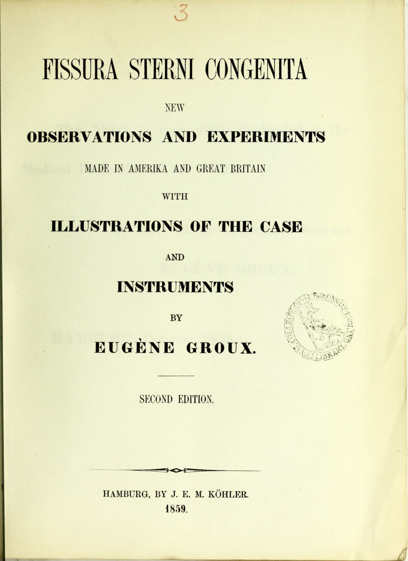 FISSURA STERNI CONGENITA NEW OBSERVATIONS AND EXPERIMENTS MADE IN AMERIKA AND GREAT RRITAIN WITH ILLUSTRATIONS OF THE CASE AND INSTRUMENTS BY EUGENE GROUX. SECOND EDITION. HAMBURG, BY J. E. M. KOHLER.