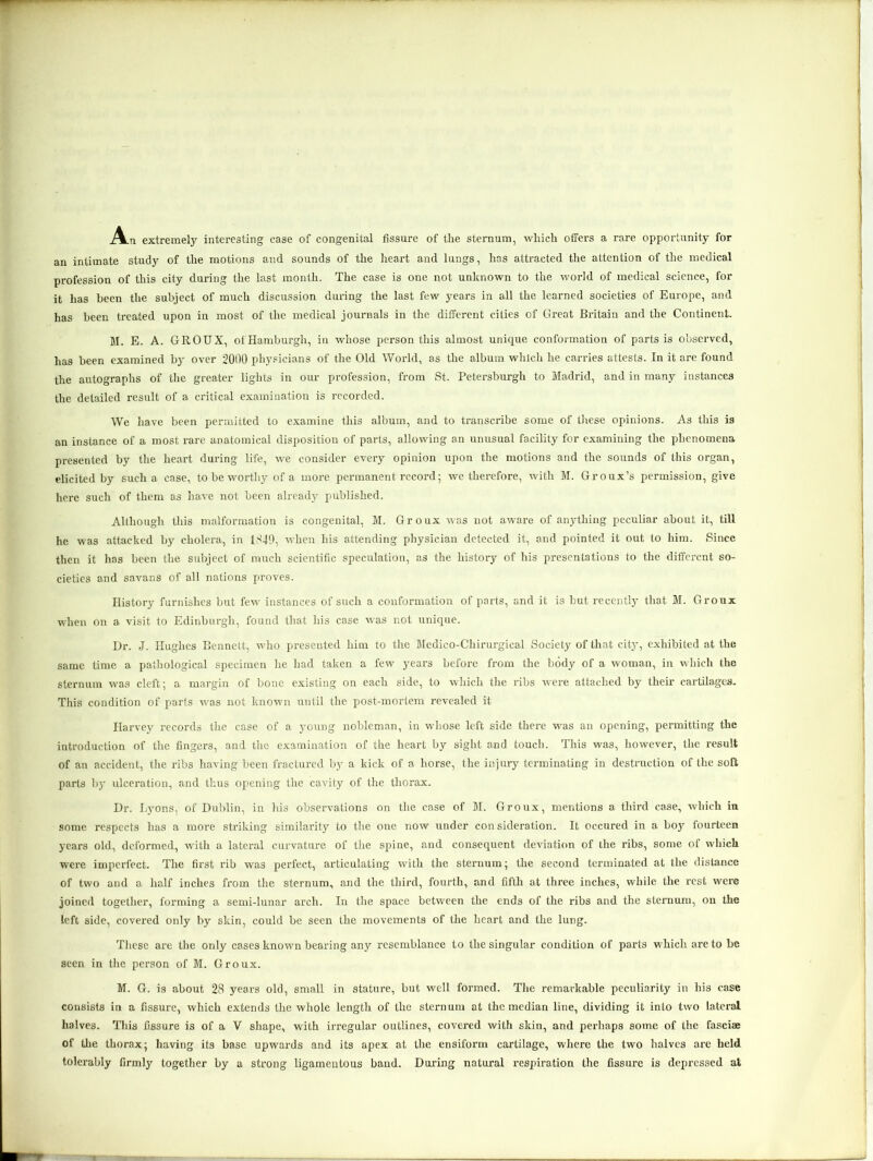 iVn extremely interesting case of congenital fissure of the sternum, which offers a rare opportunity for an intimate study of the motions and sounds of the heart and lungs, has attracted the attention of the medical profession of this city during the last month. The case is one not unknown to the world of medical science, for it has been the subject of much discussion during the last few years in all the learned societies of Europe, and has been treated upon in most of the medical journals in the different cities of Great Britain and the Continent. M. E. A. GROUX, of Hamburgh, in whose person this almost unique conformation of parts is observed, has been examined by over 2000 physicians of the Old World, as the album which he carries attests. In it are found the autographs of the greater lights in our profession, from St. Petersburgh to Madrid, and in many instances the detailed result of a critical examination is recorded. We have been permitted to examine this album, and to transcribe some of these opinions. As this is an instance of a most rare anatomical disposition of parts, allowing an unusual facility for examining the phenomena presented by the heart during life, we consider every opinion upon the motions and the sounds of this organ, elicited by such a case, to be worthy of a more permanent record; we therefore, with M. Groux’s permission, give here such of them as have not been already published. Although this malformation is congenital, M. Groux was not aware of anything peculiar about it, till he was attacked by cholera, in 1849, when his attending physician detected it, and pointed it out to him. Since then it has been the subject of much scientific speculation, as the history of his presentations to the different so- cieties and savans of all nations proves. History furnishes but few instances of such a conformation of parts, and it is but recently that M. Groux when On a visit to Edinburgh, found that his case was not unique. Dr. J. Hughes Bennett, who presented him to the Medico-Chirurgical Society of that city, exhibited at the same time a pathological specimen he had taken a few years before from the body of a woman, in which the sternum was cleft; a margin of bone existing on each side, to which the ribs were attached by their cartilages. This condition of parts was not known until the post-mortem revealed it Harvey records the case of a young nobleman, in whose left side there was an opening, permitting the introduction of the fingers, and the examination of the heart by sight and touch. This was, however, the result of an accident, the ribs having been fractured by a kick of a horse, the injury terminating in destruction of the soft parts by ulceration, and thus opening the cavity of the thorax. Dr. Lyons, of Dublin, in his observations on the case of M. Groux, mentions a third case, which in some respects has a more striking similarity to the one now under con sideration. It occured in a boy fourteen years old, deformed, with a lateral curvature of the spine, and consequent deviation of the ribs, some of which were imperfect. The first rib was perfect, articulating with the sternum; the second terminated at the distance of two and a half inches from the sternum, and the third, fourth, and fifth at three inches, while the rest were joined together, forming a semi-lunar arch. In the space between the ends of the ribs and the sternum, on the left side, covered only by skin, could be seen the movements of the heart and the lung. These are the only cases known bearing any resemblance to the singular condition of parts which are to be seen in the person of M. Groux. M. G. is about 28 years old, small in stature, but well formed. The remarkable peculiarity in his case consists in a fissure, which extends the whole length of the sternum at the median line, dividing it into two lateral halves. This fissure is of a V shape, with irregular outlines, covered with skin, and perhaps some of the fasciae of the thorax; having its base upwards and its apex at the ensiform cartilage, where the two halves are held tolerably firmly together by a strong ligamentous band. During natural respiration the fissure is depressed at