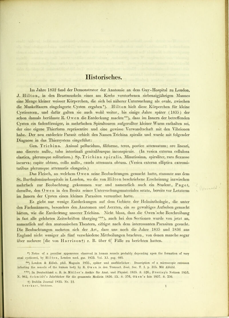 Historisches. Im Jahre 1832 fand der Demonstrator der Anatomie an dem Guy-Hospital zu London, J. Hilton, in den Brustmuskeln eines am Krebs verstorbenen siebenzigjährigen Mannes eine Menge kleiner weisser Körperchen, die sich bei näherer Untersuchung als ovale, zwischen die Muskelfasern eingelagerte Cysten ergaben*). Hilton hielt diese Körperchen für kleine Cysticerceo, und dafür galten sie auch wohl weiter, bis einige Jahre später (1835) der schon damals berühmte R. Owen die Entdeckung machte**), dass im Innern der betreffenden Cysten ein fadenförmiger, in mehrfachen Spiraltouren aufgerollter kleiner Wurm enthalten sei, der eine eigene Thierform repräsentire und eine gewisse Verwandtschaft mit den Vibrionen habe. Der neu entdeckte Parasit erhielt den Namen Trichina spiralis und wurde mit folgender Diagnose in das Thiersystem eingeführt: Gen. Trichina. Animal pellucidum, filiforme, teres, postice attenuatum; ore lineari, ano discreto nullo, tubo intestinali genitalibusque inconspicuis. (In vesica externa cellulosa elastica, plerumque solitarium.) Sp. Trichina spiralis. Minutissima, spiraliter, raro flexuose incurva; capite obtuso, collo nullo, cauda attenuata obtusa. (Vesica externa elliptica extremi- tatibus plerumque attenuatis elongatis.) Das Fleisch, an welchem Owen seine Beobachtungen gemacht hatte, stammte aus dem St. Bartholomäushospitale in London, wo die von Hilton beschriebene Erscheinung inzwischen mehrfach zur Beobachtung gekommen war und namentlich auch ein Student, Paget, derselbe, den Owen in den Besitz seines Untersuchungsmateriales setzte, bereits vor Letzterm im Innern der Cysten einen kleinen Parasiten vermuthet hatte. Es giebt nur wenige Entdeckungen auf dem Gebiete der Helminthologie, die unter den Fachmännern, besonders den Anatomen und Aerzten, ein so gewaltiges Aufsehen gemacht hätten, wie die Entdeckung unserer Trichina. Nicht bloss, dass die Owen ’sche Beschreibung in fast alle gelehrten Zeitschriften überging***), auch bei den Sectionen wurde von jetzt an, namentlich auf den anatomischen Theatern, eifrigst nach dem interessanten Parasiten gesucht. Die Beobachtungen mehrten sich der Art, dass uns noch die Jahre 1835 und 1836 aus England nicht weniger als fünf verschiedene Mittheilungen brachten, von denen manche sogar über mehrere [die von Harrisonf) z. B. über 6[ Fälle zu berichten hatten. *) Notes of a peculiar appearcnce observed in human muscle probably depending upon the formation of yery smal eysticerci, by Hilton, London med. gaz. 1833. Vol. XI. pag. 605. **) London & Edinb. phil. Magazin 1835, später und ausführlicher: Description of a microscopic entozoon infesting the muscle of the human body by lt. Owen in den Transact. Zool. Soc. T. I. p. 315. Mit Abbild. ***) In Deutschland z. B. in. Müll er’s Archiv für Anat. und Physiol. 1835. S. 526, Froriep’s Notizen 1853. N. 962, Schmidt’s Jahrbücher für die gesammte Medicin 1836. IX. S. 376, Oken’s Isis 1837. S. 236. t) Dublin Journal 1835. Nr. 22.