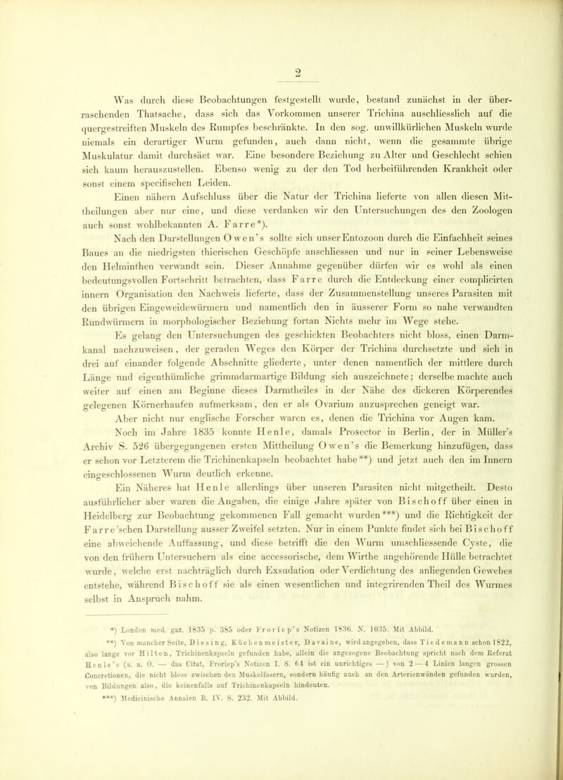 Was durch diese Beobachtungen festgestellt wurde, bestand zunächst in der über- raschenden Thatsache, dass sich das Vorkommen unserer Trichina auschliesslich auf die quergestreiften Muskeln des Rumpfes beschränkte. In den sog. unwillkürlichen Muskeln wurde niemals ein derartiger Wurm gefunden, auch dann nicht, wenn die gesammte übrige Muskulatur damit durchsäet war. Eine besondere Beziehung zu Alter und Geschlecht schien sich kaum herauszustellen. Ebenso wenig zu der den Tod herbeiführenden Krankheit oder sonst einem specifischen Leiden. Einen nähern Aufschluss über die Natur der Trichina lieferte von allen diesen Mit- theilungen aber nur eine, und diese verdanken wir den Untersuchungen des den Zoologen auch sonst wohlbekannten A. Farre*). Nach den Darstellungen Owen’s sollte sich unserEntozoon durch die Einfachheit seines Baues an die niedrigsten thierischen Geschöpfe anschliessen und nur in seiner Lebensweise den Helminthen verwandt sein. Dieser Annahme gegenüber dürfen wir es wohl als einen bedeutungsvollen Fortschritt betrachten, dass Farre durch die Entdeckung einer complicirten innern Organisation den Nachweis lieferte, dass der Zusammenstellung unseres Parasiten mit den übrigen Eingeweidewürmern und namentlich den in äusserer Form so nahe verwandten Rundwürmern in morphologischer Beziehung fortan Nichts mehr im Wege stehe. Es gelang den Untersuchungen des geschickten Beobachters nicht bloss, einen Darm- kanal nachzuweisen, der geraden Weges den Körper der Trichina durchsetzte und sich in drei auf einander folgende Abschnitte gliederte, unter denen namentlich der mittlere durch Länge nnd eigenthümliche grimmdarmartige Bildung sich auszeichnete; derselbe machte auch weiter auf einen am Beginne dieses Darmtheiles in der Nähe des dickeren Körperendes gelegenen Körnerhaufen aufmerksam, den er als Ovarium anzusprechen geneigt war. Aber nicht nur englische Forscher waren es, denen die Trichina vor Augen kam. Noch im Jahre 1835 konnte He nie, damals Prosector in Berlin, der in Müller’s Archiv S. 526 übergegangenen ersten Mittheilung Owen’s die Bemerkung hinzufügen, dass er schon vor Letzterem die Trichinenkapseln beobachtet habe**) und jetzt auch den im Innern eingeschlossenen Wurm deutlich erkenne. Ein Näheres hat Ile nie allerdings über unseren Parasiten nicht mitgetheilt. Desto ausführlicher aber waren die Angaben, die einige Jahre später von Bischoff über einen in Heidelberg zur Beobachtung gekommenen Fall gemacht wurden***) und die Richtigkeit der Farre’schen Darstellung ausser Zweifel setzten. Nur in einem Punkte findet sich bei Bischoff eine abweichende Auffassung, und diese betrifft die den Wurm umschliessende Cyste, die von den frühem Untersuchern als eine accessorische, dem Wirthe angehörende Hülle betrachtet wurde, welche erst nachträglich durch Exsudation oder Verdichtung des anliegenden Gewebes entstehe, während Bisch off sie als einen wesentlichen und integrirenden Theil des Wurmes selbst in Anspruch nahm. *) London med. gaz. 1835 p. 385 oder Froriep’s Notizen 1836. N. 1035. Mit Abbild. **) Yon mancher Seite, D i e s in g, Küchenmeister, Davaine, wird angegeben, dass Tie d ema nn schon 1822, also lange vor Hilton, Trichinenkapseln gefunden habe, allein die angezogene Beobachtung spricht nach dem Referat Henle’s (a. a. 0. — das Citat, Froriep’s Notizen I. S. 64 ist ein unrichtiges —) von 2—4 Linien langen grossen Concretionen, die nicht bloss zwischen den Muskelfasern, sondern häufig auch an den. Arterienwänden gefunden wurden, von Bildungen also, die keinenfalls auf Trichinenkapseln hindeuten. ***) Medicinische Annalen B. IV. S. 232. Mit Abbild.