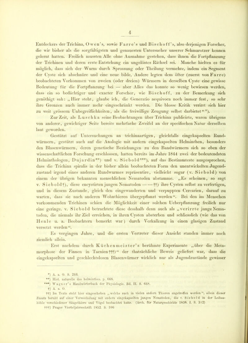 Entdeckers der Trichina, Owen’s, sowie Farre’s und Bischoff’s, also derjenigen Forscher, die wir bisher als die sorgfältigsten und genauesten Untersucher unserer Schmarotzer kennen gelernt hatten. Freilich mussten Alle ohne Ausnahme gestehen, dass ihnen die Fortpflanzung der Trichinen und deren erste Entstehung ein ungelöstes Räthsel sei. Manche hielten es für möglich, dass sich der Wurm durch Sprossung oder Theilung vermehre, indem ein Segment der Cyste sich abschnüre und eine neue bilde, Andere legten dem öfter (zuerst vonFarre) beobachteten Vorkommen von zweien (oder dreien) Würmern in derselben Cyste eine gewisse Bedeutung für die Fortpflanzung bei — aber Alles das konnte so wenig bewiesen werden, dass ein so bedächtiger und exacter Forscher, wie Bischoff, zu der Bemerkung sich genöthigt sah: „ Hier steht, glaube ich, die Generatio aequivoca noch immer fest, so sehr ihre Grenzen auch immer mehr eingeschränkt werden. Die blosse Kritik verirrt sich hier zu weit grossem Unbegreiflichkeiten, als die freiwillige Zeugung selbst darbietet“*). ZurZeit, als Luschka seine Beobachtungen über Trichina publicirte, waren übrigens von anderer, gewichtiger Seite bereits mehrfache Zweifel an der specifischen Natur derselben laut geworden. Gestützt auf Untersuchungen an trichinaartigen, gleichfalls eingekapselten Rund- würmern, gestützt auch auf die Analogie mit andern eingekapselten Helminthen, besonders den Blasenwürmern, deren genetische Beziehungen zu den Bandwürmern sich so eben der wissenschaftlichen Forschung erschlossen, hatten bereits im Jahre 1844 zwei der bedeutendsten Helminthologen, D uj a r d i n **) und v. S i e b o 1 d ***), auf das Bestimmteste ausgesprochen, dass die Trichina spiralis in der bisher allein beobachteten Form den unentwickelten Jugend- zustand irgend eines anderen Rundwurmes i’epräsentire, vielleicht sogar (v. Siebold) von einem der übrigen bekannten menschlichen Nematoden abstamme. „Es scheinen, so sagt v. Sieboldf), diese encystirten jungen Nematoden ff) ihre Cysten selbst zu verfertigen, und in diesem Zustande, gleich den eingewanderten und verpuppten Cercarien, darauf zu warten, dass sie nach anderen Wohnthieren übergepflanzt werden“. Bei den im Menschen vorkommenden Trichinen schien die Möglichkeit einer solchen Ueberpflanzung freilich nur eine geringe, v. Siebold betrachtete diese desshalb denn auch als „verirrte junge Nema- toden, die niemals ihr Ziel erreichen, in ihren Cysten absterben und schliesslich (wie das von Henle u. a. Beobachtern bemerkt war) durch Verkalkung in einen glasigen Zustand versetzt werden“. Es vergingen Jahre, und die ersten Vertreter dieser Ansicht standen immer noch ziemlich allein. Erst nachdem durch Küchenmeister’s berühmte Experimente „über die Meta- morphose der Finnen in Taenien fff) “ der thatsächliche Beweis geliefert war, dass die eingekapselten und geschlechtslosen Blasenwürmer wirklich nur als Jugendzustände gewisser *) A. a. 0. S. 244. **) Hist, naturelle des helminthes. p. 668. ***) Wagner’s Handwörterbuch der Physiologie. Bd. II. S. 668. t) A. a. 0. ++) Im Texte steht hier eingeschoben „ welche auch in vielen andern Thieren angetroffen werden allein dieser Zusatz beruht auf einer Verwechslung mit andern eingekapselten jungen Nematoden, die v. Siebold in der Leibes- höhle verschiedener Säugethiere und Vögel beobachtet hatte. (Arch. für Naturgeschichte 1838. I. S. 312) +++) Prager Vierteljahrsschrift 1852. S. 106