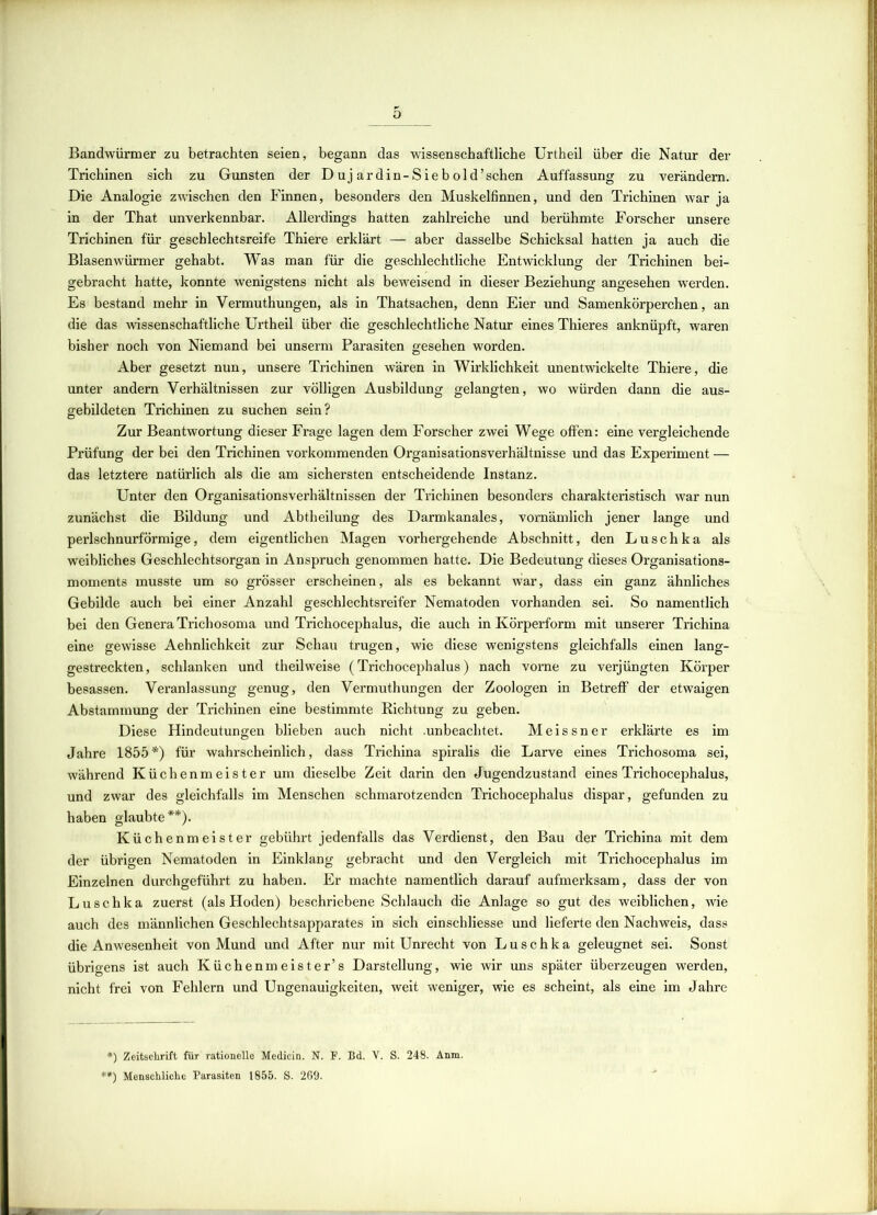Bandwürmer zu betrachten seien, begann das wissenschaftliche Urtheil über die Natur der Trichinen sich zu Gunsten der Duj ardin-Sie hold'sehen Auffassung zu verändern. Die Analogie zwischen den Finnen, besonders den Muskelfinnen, und den Trichinen war ja in der That unverkennbar. Allerdings hatten zahlreiche und berühmte Forscher unsere Trichinen für geschlechtsreife Thiere erklärt — aber dasselbe Schicksal hatten ja auch die Blasenwürmer gehabt. Was man für die geschlechtliche Entwicklung der Trichinen bei- gebracht hatte, konnte wenigstens nicht als beweisend in dieser Beziehung angesehen werden. Es bestand mehr in Vermuthungen, als in Thatsachen, denn Eier und Samenkörperchen, an die das wissenschaftliche Urtheil über die geschlechtliche Natur eines Thieres anknüpft, waren bisher noch von Niemand bei unserm Parasiten gesehen worden. Aber gesetzt nun, unsere Trichinen wären in Wirklichkeit unentwickelte Thiere, die unter andern Verhältnissen zur völligen Ausbildung gelangten, wo würden dann die aus- gebildeten Trichinen zu suchen sein? Zur Beantwortung dieser Frage lagen dem Forscher zwei Wege offen: eine vergleichende Prüfung der bei den Trichinen vorkommenden Organisationsverhältnisse und das Experiment — das letztere natürlich als die am sichersten entscheidende Instanz. Unter den Organisationsverhältnissen der Trichinen besonders charakteristisch war nun zunächst die Bildung und Abtheilung des Darmkanales, vornämlich jener lange und perlschnurförmige, dem eigentlichen Magen vorhergehende Abschnitt, den Luschka als weibliches Geschlechtsorgan in Anspruch genommen hatte. Die Bedeutung dieses Organisations- moments musste um so grösser erscheinen, als es bekannt war, dass ein ganz ähnliches Gebilde auch bei einer Anzahl geschlechtsreifer Nematoden vorhanden sei. So namentlich bei den Genera Trichosoma und Trichocephalus, die auch in Körperform mit unserer Trichina eine gewisse Aehnlichkeit zur Schau trugen, wie diese wenigstens gleichfalls einen lang- gestreckten, schlanken und theilweise (Trichocephalus) nach vorne zu verjüngten Körper besassen. Veranlassung genug, den Vermuthungen der Zoologen in Betreff der etwaigen Abstammung der Trichinen eine bestimmte Richtung zu geben. Diese Flindeutungen blieben auch nicht .unbeachtet. Meissner erklärte es im Jahre 1855*) für wahrscheinlich, dass Trichina spiralis die Larve eines Trichosoma sei, während Küchenmeister um dieselbe Zeit darin den Jugendzustand eines Trichocephalus, und zwar des gleichfalls im Menschen schmarotzenden Trichocephalus dispar, gefunden zu haben glaubte**). Küchenmeister gebührt jedenfalls das Verdienst, den Bau der Trichina mit dem der übrigen Nematoden in Einklang gebracht und den Vergleich mit Trichocephalus im Einzelnen durchgeführt zu haben. Er machte namentlich darauf aufmerksam, dass der von Luschka zuerst (als Hoden) beschriebene Schlauch die Anlage so gut des weiblichen, wie auch des männlichen Geschlechtsapparates in sich einschliesse und lieferte den Nachweis, dass die Anwesenheit von Mund und After nur mit Unrecht von Luschka geleugnet sei. Sonst übrigens ist auch Küchenmeister’s Darstellung, wie wir uns später überzeugen werden, nicht frei von Fehlern und Ungenauigkeiten, weit weniger, wie es scheint, als eine im Jahre *) Zeitschrift für rationelle Medicin. N. F. Bd. V. S. 248. Anm. **) Menschliche Parasiten 1855. S. 269.