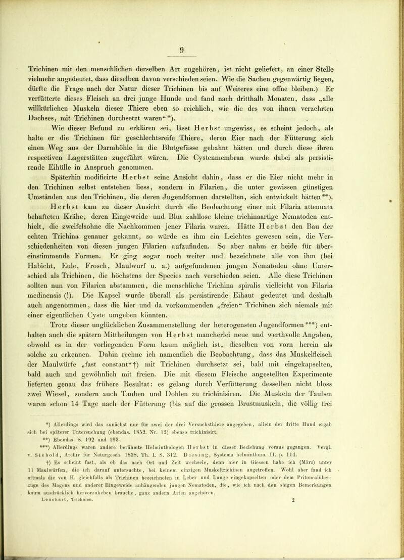 Trichinen mit den menschlichen derselben Art zugehören, ist nicht geliefert, an einer Stelle vielmehr angedeutet, dass dieselben davon verschieden seien. Wie die Sachen gegenwärtig liegen,, dürfte die Frage nach der Natur dieser Trichinen bis auf Weiteres eine offne bleiben.) Er verfütterte dieses Fleisch an drei junge Hunde und fand nach dritthalb Monaten, dass „alle willkürlichen Muskeln dieser Thiere eben so reichlich, wie die des von ihnen verzehrten Dachses, mit Trichinen durchsetzt waren“*). Wie dieser Befund zu erklären sei, lässt Herbst ungewiss, es scheint jedoch, als halte er die Trichinen für geschlechtsreife Thiere, deren Eier nach der Fütterung sich einen Weg aus der Darmhöhle in die Blutgefässe gebahnt hätten und durch diese ihren respectiven Lagerstätten zugeführt wären. Die Cystenmembran wurde dabei als persisti- rende Eihülle in Anspruch genommen. Späterhin modificirte Herbst seine Ansicht dahin, dass er die Eier nicht mehr in den Trichinen selbst entstehen liess, sondern in Filarien, die unter gewissen günstigen Umständen aus den Trichinen, die deren Jugendformen darstellten, sich entwickelt hätten**). Herbst kam zu dieser Ansicht durch die Beobachtung einer mit Filaria attenuata behafteten Krähe, deren Eingeweide und Blut zahllose kleine trichinaartige Nematoden ent- hielt, die zweifelsohne die Nachkommen jener Filaria waren. Hätte Herbst den Bau der echten Trichina genauer gekannt, so würde es ihm ein Leichtes gewesen sein, die Ver- schiedenheiten von diesen jungen Filarien aufzufinden. So aber nahm er beide für über- einstimmende Formen. Er ging sogar noch weiter und bezeichnete alle von ihm (bei Habicht, Eule, Frosch, Maulwurf u. a.) aufgefundenen jungen Nematoden ohne Unter- schied als Trichinen, die höchstens der Species nach verschieden seien. Alle diese Trichinen sollten nun von Filarien abstammen, die menschliche Trichina spiralis vielleicht von Filaria medinensis (!). Die Kapsel wurde überall als persistirende Eihaut gedeutet und deshalb auch angenommen, dass die hier und da vorkommenden „freien“ Trichinen sich niemals mit einer eigentlichen Cyste umgeben könnten. Trotz dieser unglücklichen Zusammenstellung der heterogensten Jugendformen***) ent- halten auch die spätem Mittheilungen von Herbst mancherlei neue und werthvolle Angaben, obwohl es in der vorliegenden Form kaum möglich ist, dieselben von vorn herein als solche zu erkennen. Dahin rechne ich namentlich die Beobachtung, dass das Muskelfleisch der Maulwürfe „fast constant“f) mit Trichinen durchsetzt sei, bald mit eingekapselten, bald auch und gewöhnlich mit freien. Die mit diesem Fleische angestellten Experimente lieferten genau das frühere Resultat: es gelang durch Verfütterung desselben nicht bloss zwei Wiesel, sondern auch Tauben und Dohlen zu trichinisiren. Die Muskeln der Tauben waren schon 14 Tage nach der Fütterung (bis auf die grossen Brustmuskeln, die völlig frei *) Allerdings wird das zunächst nur für zwei der drei Versuchsthiere angegeben, allein der dritte Hund ergab sich bei späterer Untersuchung (ebendas. 1852. Nr. 12) ebenso trichinisirt. **) Ebendas. S. 192 und 193. ***') Allerdings waren andere berühmte Helminthologen Herbst in dieser Beziehung voraus gegangen. Vergl. v. Siebold, Archiv für Naturgesch. 1838. Th. I. S. 312. Diesing, Systema helminthum. II. p. 114. f) Es scheint fast, als ob das nach Ort und Zeit wechsele, denn hier in Giessen habe ich (März) unter 11 Maulwürfen, die ich darauf untersuchte, bei keinem einzigen Muskeltrichinen angetroffen. Wohl aber fand ich • oftmals die von H. gleichfalls als Trichinen bezeichneten in Leber und Lunge eingekapselten oder dem Pritonealüber- zuge des Magens und anderer Eingeweide anhängenden jungen Nematoden, die, wie ich nach den obigen Bemerkungen kaum ausdrücklich hervorzuheben brauche, ganz andern Arten angehören. Leuckart, Trichinen. 2