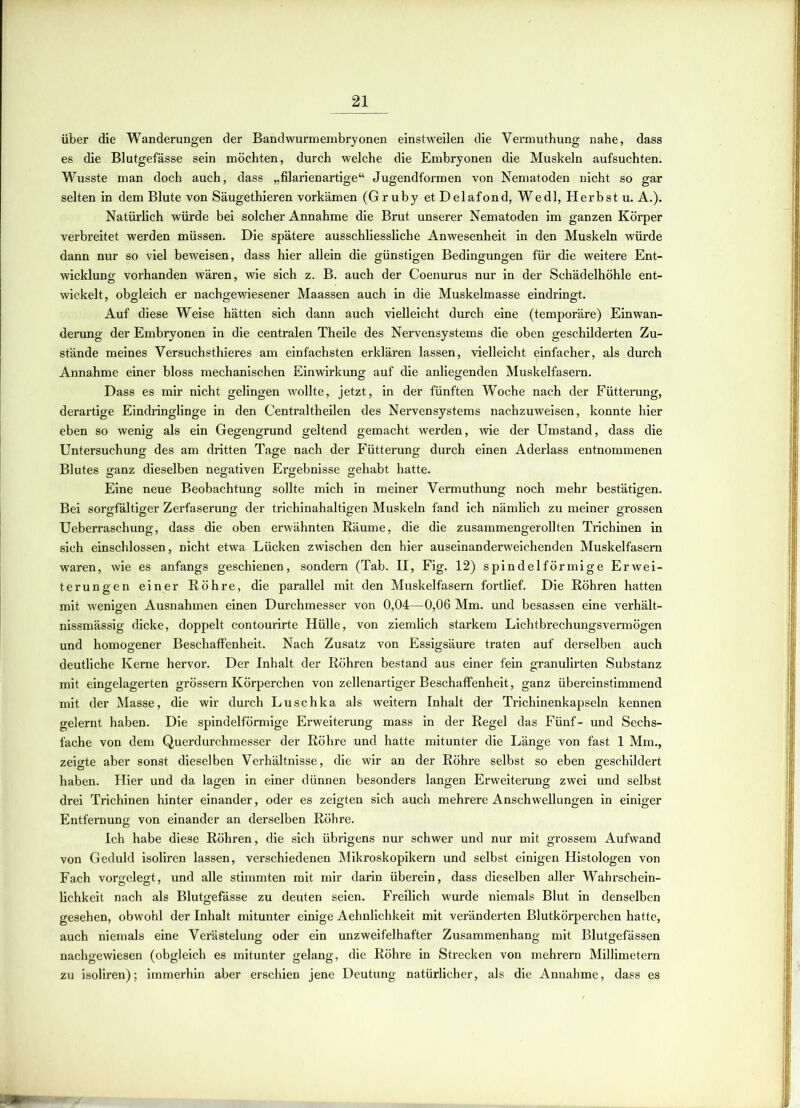 über die Wanderungen der Bandwurmembryonen einstweilen die Vermuthung nahe, dass es die Blutgefässe sein möchten, durch welche die Embryonen die Muskeln aufsuchten. Wusste man doch auch, dass „filarienartige“ Jugendformen von Nematoden nicht so gar selten in dem Blute von Säugethieren vorkämen (Gruby et Delafond, Wedl, Herbst u. A.). Natürlich würde bei solcher Annahme die Brut unserer Nematoden im ganzen Körper verbreitet werden müssen. Die spätere ausschliessliche Anwesenheit in den Muskeln würde dann nur so viel beweisen, dass hier allein die günstigen Bedingungen für die weitere Ent- wicklung vorhanden wären, wie sich z. B. auch der Coenurus nur in der Schädelhöhle ent- wickelt, obgleich er nachgewiesener Maassen auch in die Muskelmasse eindringt. Auf diese Weise hätten sich dann auch vielleicht durch eine (temporäre) Einwan- derung der Embryonen in die centralen Theile des Nervensystems die oben geschilderten Zu- stände meines Versuchstieres am einfachsten erklären lassen, vielleicht einfacher, als durch Annahme einer bloss mechanischen Einwirkung auf die anliegenden Muskelfasern. Dass es mir nicht gelingen wollte, jetzt, in der fünften Woche nach der Fütterung, derartige Eindringlinge in den Centraltheilen des Nervensystems nachzuweisen, konnte hier eben so wenig als ein Gegengrund geltend gemacht werden, wie der Umstand, dass die Untersuchung des am dritten Tage nach der Fütterung durch einen Aderlass entnommenen Blutes ganz dieselben negativen Ergebnisse gehabt hatte. Eine neue Beobachtung sollte mich in meiner Vermuthung noch mehr bestätigen. Bei sorgfältiger Zerfaserung der trichinahaltigen Muskeln fand ich nämlich zu meiner grossen Ueberraschung, dass die oben erwähnten Räume, die die zusammengerollten Trichinen in sich einschlossen, nicht etwa Lücken zwischen den hier auseinanderweichenden Muskelfasern waren, wie es anfangs geschienen, sondern (Tab. II, Fig. 12) spindelförmige Erwei- terungen einer Röhre, die parallel mit den Muskelfasern fortlief. Die Röhren hatten mit wenigen Ausnahmen einen Durchmesser von 0,04—0,06 Mm. und besassen eine verhält- nissmässig dicke, doppelt contourirte Hülle, von ziemlich starkem Lichtbrechungsvermögen und homogener Beschaffenheit. Nach Zusatz von Essigsäure traten auf derselben auch deutliche Kerne hervor. Der Inhalt der Röhren bestand aus einer fein granulirten Substanz mit eingelagerten grossem Körperchen von zellenartiger Beschaffenheit, ganz übereinstimmend mit der Masse, die wir durch Luschka als weitern Inhalt der Trichinenkapseln kennen gelernt haben. Die spindelförmige Erweiterung mass in der Regel das Fünf- und Sechs- fache von dem Querdurchmesser der Röhre und hatte mitunter die Länge von fast 1 Mm., zeigte aber sonst dieselben Verhältnisse, die wir an der Röhre selbst so eben geschildert haben. Hier und da lagen in einer dünnen besonders langen Erweiterung zwei und selbst drei Trichinen hinter einander, oder es zeigten sich auch mehrere Anschwellungen in einiger Entfernung von einander an derselben Röhre. Ich habe diese Röhren, die sich übrigens nur schwer und nur mit grossem Aufwand von Geduld isoliren lassen, verschiedenen Mikroskopikern und selbst einigen Histologen von Fach vorgelegt, und alle stimmten mit mir darin überein, dass dieselben aller Wahrschein- lichkeit nach als Blutgefässe zu deuten seien. Freilich wurde niemals Blut in denselben gesehen, obwohl der Inhalt mitunter einige Aehnlichkeit mit veränderten Blutkörperchen hatte, auch niemals eine Verästelung oder ein unzweifelhafter Zusammenhang mit Blutgefässen nachgewiesen (obgleich es mitunter gelang, die Röhre in Strecken von mehrern Millimetern zu isoliren); immerhin aber erschien jene Deutung natürlicher, als die Annahme, dass es