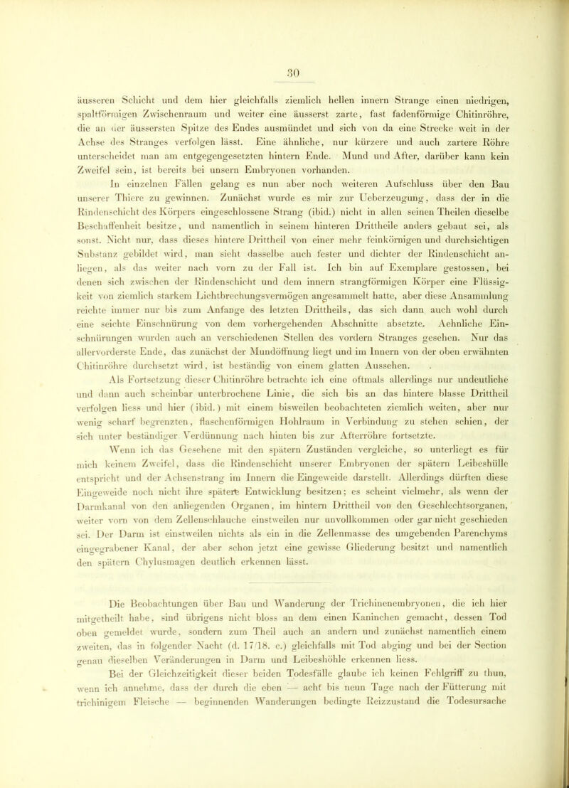 äusseren Schicht und dem hier gleichfalls ziemlich hellen innei’n Strange einen niedrigen, spaltförmigen Zwischenraum und weiter eine äusserst zarte, fast fadenförmige Chitinröhre, die an uer äussersten Spitze des Endes ausmündet und sich von da eine Strecke weit in der Achse des Stranges verfolgen lässt. Eine ähnliche, nur kürzere und auch zartere Röhre unterscheidet man am entgegengesetzten hintern Ende. Mund und After, darüber kann kein Zweifel sein, ist bereits bei unsern Embryonen vorhanden. In einzelnen Fällen gelang es nun aber noch weiteren Aufschluss über den Bau unserer Thiere zu gewinnen. Zunächst wurde es mir zur Ueberzeugung, dass der in die Rindenschicht des Körpers eingeschlossene Strang (ibid.) nicht in allen seinen Theilen dieselbe Beschaffenheit besitze, und namentlich in seinem hinteren Drittheile anders gebaut sei, als sonst. Nicht nur, dass dieses hintere Drittheil von einer mehr feinkörnigen und durchsichtigen Substanz gebildet wird, man sieht dasselbe auch fester und dichter der Rindenschicht an- liegen, als das weiter nach vorn zu der Fall ist. Ich bin auf Exemplare gestossen, bei denen sich zwischen der Rindenschicht und dem innern strangförmigen Körper eine Flüssig- keit von ziemlich starkem Lichtbrechungsvermögen angesammelt hatte, aber diese Ansammlung reichte immer nur bis zum Anfänge des letzten Drittheils, das sich dann auch wohl durch eine seichte Einschnürung von dem vorhergehenden Abschnitte absetzte, Aehnliche Ein- schnürungen wurden auch an verschiedenen Stellen des vordem Stranges gesehen. Nur das allervorderste Ende, das zunächst der Mundöffnung liegt und im Innern von der oben erwähnten Chitinröhre durchsetzt wird, ist beständig von einem glatten Aussehen. Als Fortsetzung dieser Chitinröhre betrachte ich eine oftmals allerdings nur undeutliche und dann auch scheinbar unterbrochene Linie, die sich bis an das hintere blasse Drittheil verfolgen Hess und hier (ibid.) mit einem bisweilen beobachteten ziemlich weiten, aber nur wenig scharf begrenzten, flaschenförmigen Hohlraum in Verbindung zu stehen schien, der sich unter beständiger Verdünnung nach hinten bis zur Afterröhre fortsetzte. Wenn ich das Gesehene mit den spätem Zuständen vergleiche, so unterliegt es für mich keinem Zweifel, dass die Rindenschicht unserer Embryonen der spätem Leibeshülle entspricht und der Achsenstrang im Innern die Eingeweide darstellt. Allerdings dürften diese Eingeweide noch nicht ihre später^ Entwicklung besitzen; es scheint vielmehr, als wenn der Darmkanal von den anliegenden Organen, im hintern Drittheil von den Geschlechtsorganen, weiter vom von dem Zellenschlauche einstweilen nur unvollkommen oder gar nicht geschieden sei. Der Darm ist einstweilen nichts als ein in die Zellenmasse des umgebenden Parenchyms eino-eorabener Kanal, der aber schon jetzt eine gewisse Gliederung besitzt und namentlich den spätem Chylusmagen deutlich erkennen lässt. Die Beobachtungen über Bau und Wanderung der Trichinenembryonen, die ich hier inito'etheilt habe, sind übrigens nicht bloss an dem einen Kaninchen gemacht, dessen Tod oben gemeldet wurde, sondern zum Theil auch an andern und zunächst namentlich einem zweiten, das in folgender Nacht (d. 17/18. c.) gleichfalls mit Tod abging und bei der Section »enau dieselben Veränderungen in Darm und Leibeshöhle erkennen Hess. Bei der Gleichzeitigkeit dieser beiden Todesfälle glaube ich keinen Fehlgriff zu thun, wenn ich annehme, dass der durch die eben — acht bis neun Tage nach der Fütterung mit trichinigem Fleische — beginnenden Wanderungen bedingte Reizzustand die Todesursache