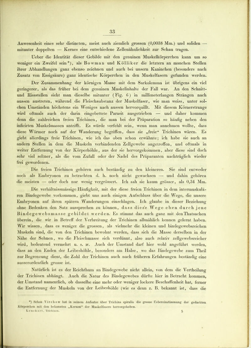 Anwesenheit eines sehr distincten, meist auch ziemlich grossen (0,0038 Mm.) und soliden — mitunter doppelten — Kernes eine entschiedene Zellenähnlichkeit zur Schau tragen. Ueber die Identität dieser Gebilde mit den genuinen Muskelkörperchen kann um so weniger ein Zweifel sein*), als Bowman und Kölliker die letztem an manchen Stellen ihrer Abhandlungen ganz ebenso zeichnen und auch bei unsern Kaninchen (besonders nach Zusatz von Essigsäure) ganz identische Körperchen in den Muskelfasern gefunden werden. Der Zusammenhang der körnigen Masse mit dem Sarkolemma ist übrigens ein viel geringerer, als das früher bei dem genuinen Muskelinhalte der Fall war. An den Schnitt- und Bissstellen sieht man dieselbe mitunter (Fig. 6) in millimeterlangen Strängen nach aussen austreten, während die Fleischsubstanz der Muskelfaser, wie man weiss, unter sol- chen Umständen höchstens ein Weniges nach aussen hervorquillt. Mit diesem Körnerstrange wird oftmals auch der darin eingebettete Parasit ausgetrieben — und daher kommen denn die zahlreichen freien Trichinen, die man bei der Präparation so häufig neben den inficirten Muskelmassen antrifft. Es würde verfehlt sein, wenn man annehmen wollte, dass diese Würmer noch auf der Wanderung begriffen, dass sie „freie“ Trichinen wären. Es giebt allerdings freie Trichinen, wie ich das oben schon erwähnte; ich habe sie auch an andern Stellen in dem die Muskeln verbindenden Zellgewebe angetroffen, und oftmals in weiter Entfernung von der Körperhöhle, aus der sie hervorgekommen, aber diese sind doch sehr viel seltner, als die vom Zufall oder der Nadel des Präparanten nachträglich wieder frei gewordenen. Die freien Trichinen gehören auch beständig zu den kleineren. Sie sind entweder noch als Embryonen zu betrachten d. h. noch nicht gewachsen — und dahin gehören die meisten — oder doch nur wenig vergrössert. Ich sah sie kaum grösser, als 0,34 Mm. Die verhältnissmässige Häufigkeit, mit der diese freien Trichinen in dem intermuskulä- ren Bindegewebe Vorkommen, giebt uns auch einigen Aufschluss über die Wege, die unsere Embryonen auf ihren spätem Wanderungen einschlagen. Ich glaube in dieser Beziehung ohne Bedenken den Satz aussprechen zu können, dass dies'e Wege eben durch jene Bindegewebsmasse gebildet werden. Es stimmt das auch ganz mit denThatsachen überein, die wir in Betreff der Verbreitung der Trichinen allmählich kennen gelernt haben. Wir wissen, dass es weniger die grossen, als vielmehr die kleinen und bindegewebsreichen Muskeln sind, die von den Trichinen bewohnt werden, dass sich die Masse derselben in der Nähe der Sehnen, wo die Fleischmasse sich verdünnt, also auch relativ zellgewebsreicher wird, bedeutend vermehrt u. s. w. Auch der Umstand darf hier wohl angeführt werden, dass an den Enden der Leibeshöhle, besonders am Halse, wo das Bindegewebe zum Theil zur Begrenzung dient, die Zahl der Trichinen auch nach früheren Erfahrungen beständig eine ausserordentlich grosse ist. Natürlich ist es der Beichthum an Bindegewebe nicht allein, von dem die Vertheilung der Trichinen abhängt. Auch die Natur des Bindegewebes dürfte hier in Betracht kommen, der Umstand namentlich, ob dasselbe eine mehr oder weniger lockere Beschaffenheit hat, ferner die Entfernung der Muskeln von der Leibeshöhle (wie es denn z. B. bekannt ist, dass die *) Schon Virchow hat in seinem Aufsatze über Trichina spiralis die grosse Uebereinstimmung der gedachten. Körperchen mit den bekannten „Kernen“ der Muskelfasern hervorgehoben. Leucknrt, Trichinen. 5