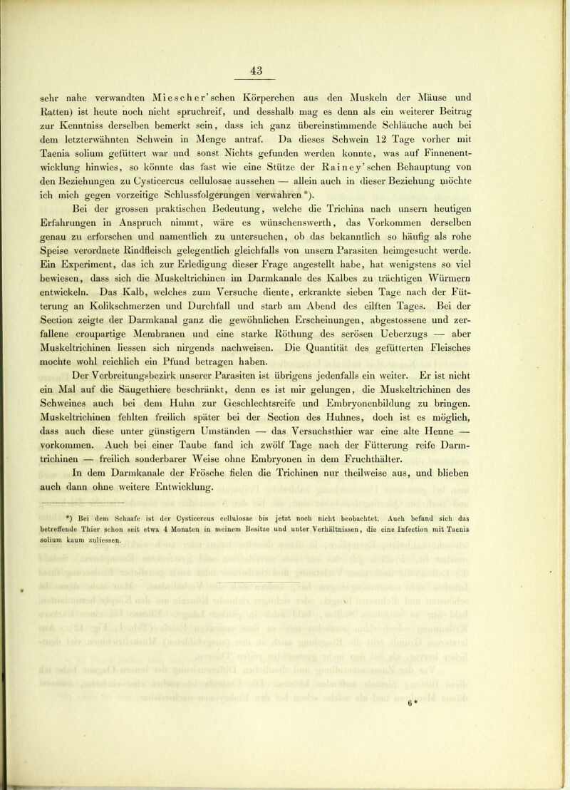 sehr nahe verwandten Miescher’sehen Körperchen aus den Muskeln der Mäuse und Ratten) ist heute noch nicht spruchreif, und desshalb mag es denn als ein weiterer Beitrag zur Kenntniss derselben bemerkt sein, dass ich ganz übereinstimmende Schläuche auch bei dem letzterwähnten Schwein in Menge antraf. Da dieses Schwein 12 Tage vorher mit Taenia solium gefüttert war und sonst Nichts gefunden werden konnte, was auf Finnenent- wicklung hinwies, so könnte das fast wie eine Stütze der Rainey’sehen Behauptung von den Beziehungen zu Cysticercus cellulosae aussehen — allein auch in dieser Beziehung quöchte ich mich gegen vorzeitige Schlussfolgerungen verwahren*). Bei der grossen praktischen Bedeutung, welche die Trichina nach unsern heutigen Erfahrungen in Anspruch nimmt, wäre es wünschenswerth, das Vorkommen derselben genau zu erforschen und namentlich zu untersuchen, ob das bekanntlich so häufig als rohe Speise verordnete Rindfleisch gelegentlich gleichfalls von unsern Parasiten heimgesucht werde. Ein Experiment, das ich zur Erledigung dieser Frage angestellt habe, hat wenigstens so viel bewiesen, dass sich die Muskeltrichinen im Darmkanale des Kalbes zu trächtigen Würmern entwickeln. Das Kalb, welches zum Versuche diente, erkrankte sieben Tage nach der Füt- terung an Kolikschmerzen und Durchfall und starb am Abend des eilften Tages. Bei der Section zeigte der Darmkanal ganz die gewöhnlichen Erscheinungen, abgestossene und zer- fallene croupartige Membranen und eine starke Röthung des serösen Ueberzugs -— aber Muskeltrichinen Hessen sich nirgends nachweisen. Die Quantität des gefütterten Fleisches mochte wohl reichlich ein Pfund betragen haben. Der Verbreitungsbezirk unserer Parasiten ist übrigens jedenfalls ein weiter. Er ist nicht ein Mal auf die Säugethiere beschränkt, denn es ist mir gelungen, die Muskeltrichinen des Schweines auch bei dem Huhn zur Geschlechtsreife und Embryonenbildung zu bringen. Muskeltrichinen fehlten freilich später bei der Section des Huhnes, doch ist es möglich, dass auch diese unter günstigem Umständen — das Versuchsthier war eine alte Henne — Vorkommen. Auch bei einer Taube fand ich zwölf Tage nach der Fütterung reife Darm- trichinen — freilich sonderbarer Weise ohne Embryonen in dem Fruchthälter. In dem Darmkanale der Frösche fielen die Trichinen nur theilweise aus, und blieben auch dann ohne weitere Entwicklung. *) Bei dem Schaafe ist der Cysticercus cellulosae bis jetzt noch nicht beobachtet. Auch befand sich das betreffende Thier schon seit etwa 4 Monaten in meinem Besitze und unter Verhältnissen, die eine Infection mit Taenia solium kaum zuliessen. 6