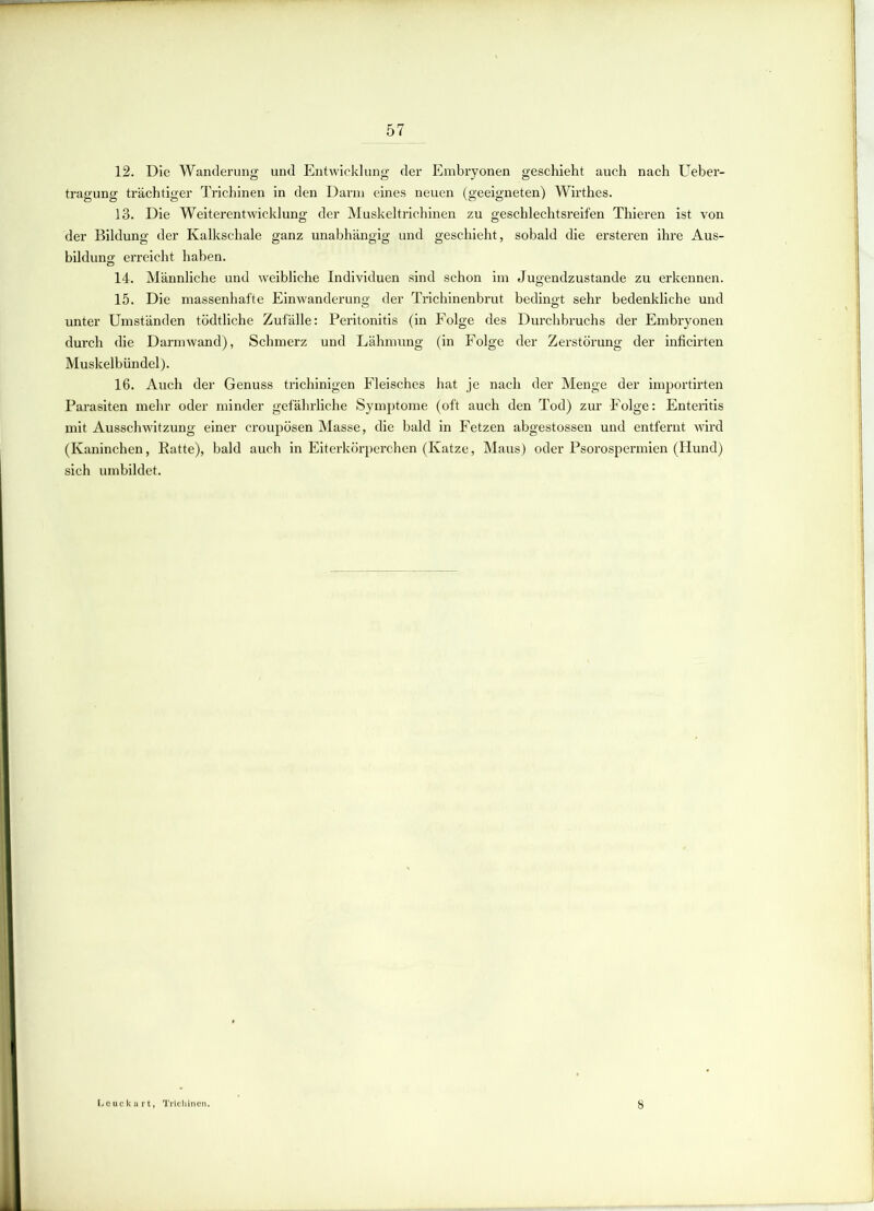 12. Die Wanderung und Entwicklung der Embryonen geschieht auch nach Ueber- tragung trächtiger Trichinen in den Darm eines neuen (geeigneten) Wirthes. 13. Die Weiterentwicklung der Muskeltrichinen zu geschlechtsreifen Thieren ist von der Bildung der Kalkschale ganz unabhängig und geschieht, sobald die ersteren ihre Aus- bildung erreicht haben. 14. Männliche und weibliche Individuen sind schon im Jugendzustande zu erkennen. 15. Die massenhafte Einwanderung der Trichinenbrut bedingt sehr bedenkliche und unter Umständen tödtliche Zufälle: Peritonitis (in Folge des Durchbruchs der Embryonen durch die Darmwand), Schmerz und Lähmung (in Folge der Zerstörung der inficirten Muskelbündel). 16. Auch der Genuss trichinigen Fleisches hat je nach der Menge der importirten Parasiten mehr oder minder gefährliche Symptome (oft auch den Tod) zur Folge: Enteritis mit Ausschwitzung einer croupösen Masse, die bald in Fetzen abgestossen und entfernt wird (Kaninchen, Ratte), bald auch in Eiterkörperchen (Katze, Maus) oder Psorospermien (Hund) sich umbildet. t, Trichinen. 8