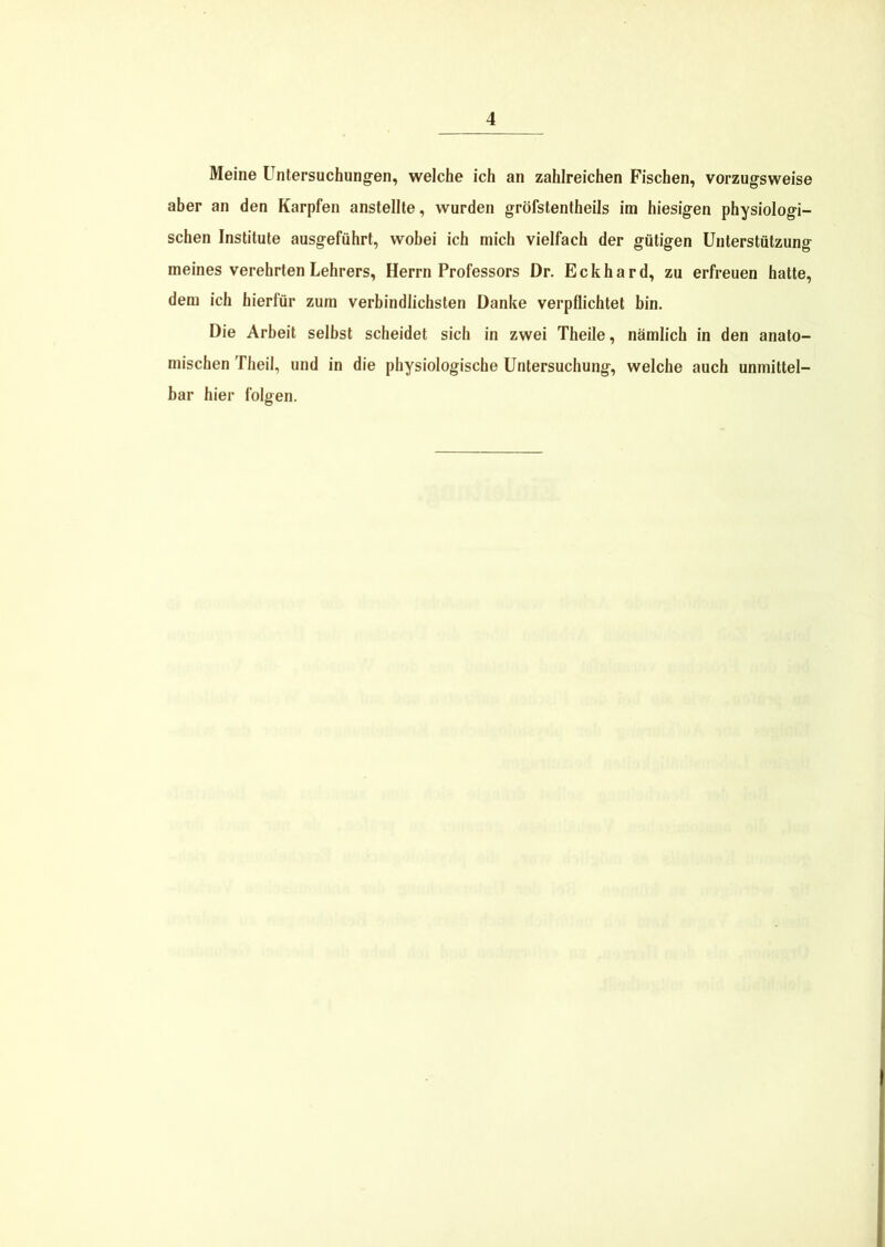 Meine Untersuchungen, welche ich an zahlreichen Fischen, vorzugsweise aber an den Karpfen anstellte, wurden gröfstentheils im hiesigen physiologi- schen Institute ausgeführt, wobei ich mich vielfach der gütigen Unterstützung meines verehrten Lehrers, Herrn Professors Dr. Eckhard, zu erfreuen hatte, dem ich hierfür zum verbindlichsten Danke verpflichtet bin. Die Arbeit selbst scheidet sich in zwei Theile, nämlich in den anato- mischen Theil, und in die physiologische Untersuchung, welche auch unmittel- bar hier folgen.
