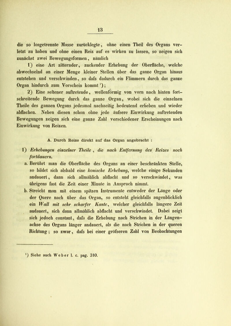 die so losgetrennte Masse zurücklegte, ohne einen Theil des Organs ver- letzt zu haben und ohne einen Reiz auf es wirken zu lassen, so zeigen sich zunächst zwei Bewegungsformen, nämlich 13 eine Art zitternder, zuckender Erhebung der Oberfläche, welche abwechselnd an einer Menge kleiner Stellen über das ganze Organ hinaus entstehen und verschwinden, so dafs dadurch ein Flimmern durch das ganze Organ hindurch zum Vorschein kommtx); 2} Eine seltener auftretende, wellenförmig von vorn nach hinten fort- schreitende Bewegung durch das ganze Organ, wobei sich die einzelnen Theile des ganzen Organs jedesmal nachzeitig bedeutend erheben und wieder abflachen. Neben diesen schon ohne jede äufsere Einwirkung auftretenden Bewegungen zeigen sich eine ganze Zahl verschiedener Erscheinungen nach Einwirkung von Reizen. A. Durch Reize direkt auf das Organ angebracht : 13 Erhebungen einzelner Theile , die nach Entfernung des Reizes noch fortdauern. a. Berührt man die Oberfläche des Organs an einer beschränkten Stelle, so bildet sich alsbald eine konische Erhebung, welche einige Sekunden andauert, dann sich allmählich abflacht und so verschwindet, was übrigens fast die Zeit einer Minute in Anspruch nimmt. b. Streicht man mit einem spitzen Instrumente entweder der Länge oder der Quere nach über das Organ, so entsteht gleichfalls augenblicklich ein Wall mit sehr scharfer Kante, welcher gleichfalls längere Zeit audauert, sich dann allmählich abflacht und verschwindet. Dabei zeigt sich jedoch constant, dafs die Erhebung nach Strichen in der Längen- achse des Organs länger andauert, als die nach Strichen in der queren Richtung ; so zwar, dafs bei einer gröfseren Zahl von Beobachtungen ) Siehe auch Weber 1. c. pag. 310.