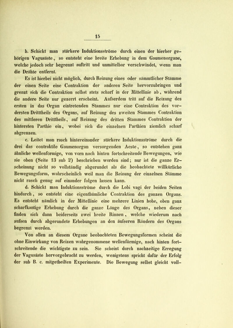 b. Schickt man stärkere Induktionsströme durch einen der hierher ge- hörigen Vagusäste, so entsteht eine breite Erhebung in dem Gaumenorgane, welche jedoch sehr begrenzt auftritt und unmittelbar verschwindet, wenn man die Drähte entfernt. Es ist hierbei nicht möglich, durch Reizung eines oder sämmtlicher Stämme der einen Seite eine Contraktion der anderen Seite hervorzubringen und grenzt sich die Contraktion selbst stets scharf in der Mittellinie ab, während die andere Seite nur gezerrt erscheint. Aufserdem tritt auf die Reizung des ersten in das Organ eintretenden Stammes nur eine Contraktion des vor- dersten Dritttheils des Organs, auf Reizung des zweiten Stammes Contraktion des mittleren Dritttheils, auf Reizung des dritten Stammes Contraktion der hintersten Parthie ein, wobei sich die einzelnen Parthien ziemlich scharf abgrenzen. c. Leitet man rasch hintereinander stärkere Induktionsströme durch die drei das contraktile Gaumenorgan versorgenden Aeste, so entstehen ganz ähnliche wellenförmige, von vorn nach hinten fortschreitende Bewegungen, wie sie oben (Seite 13 sub 2) beschrieben worden sind; nur ist die ganze Er- scheinung nicht so vollständig abgerundet als die beobachtete willkürliche Rewegungsform, wahrscheinlich weil man die Reizung der einzelnen Stämme nicht rasch genug auf einander folgen lassen kann. d. Schickt man Induktionsströme durch die Lobi vagi der beiden Seiten hindurch, so entsteht eine eigenthümliche Contraktion des ganzen Organs. Es entsteht nämlich in der Mittellinie eine mehrere Linien hohe, oben ganz scharfkantige Erhebung durch die ganze Länge des Organs, neben dieser finden sich dann beiderseits zwei breite Rinnen , welche wiederum nach aufsen durch abgerundete Erhebungen an den äufseren Rändern des Organs begrenzt werden. Von allen an diesem Organe beobachteten Bewegungsformen scheint die ohne Einwirkung von Reizen wahrgenommene wellenförmige, nach hinten fort- schreitende die wichtigste zu sein. Sie scheint durch nachzeitige Erregung der Vagusäste hervorgebracht zu werden, wenigstens spricht dafür der Erfolg der sub B. c. mitgetheilten Experimente. Die Bewegung selbst gleicht voll-