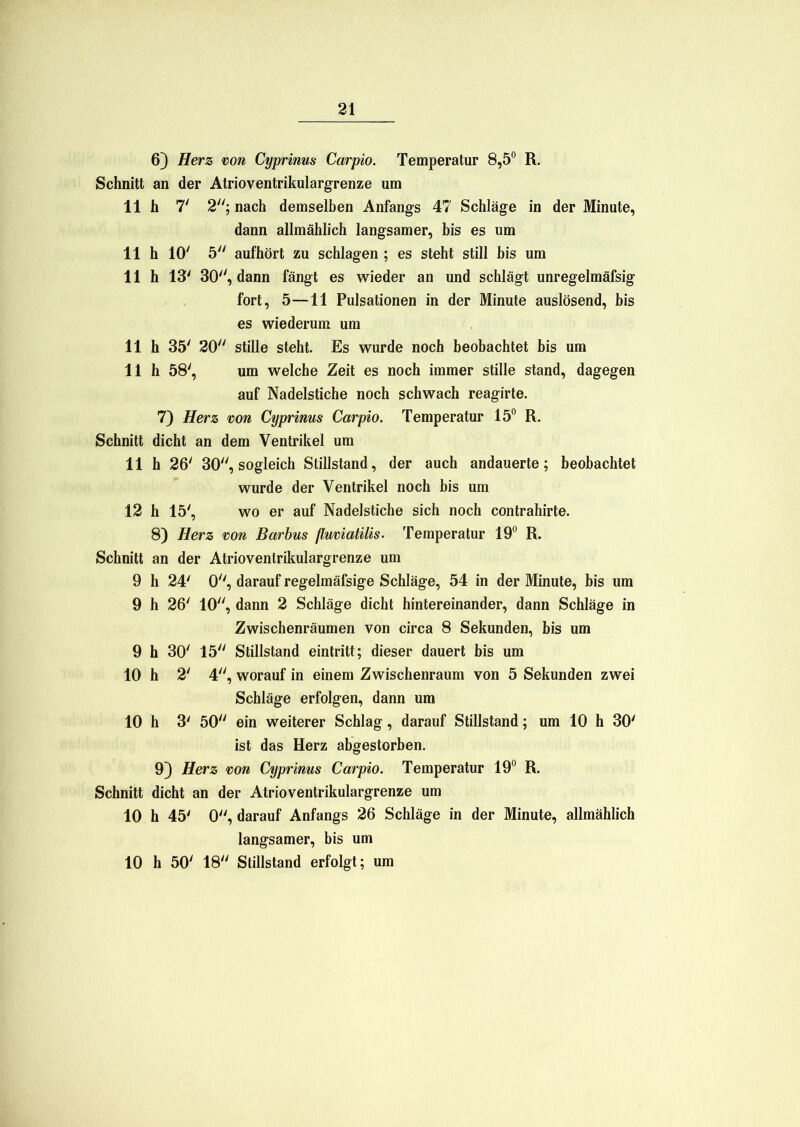 6) Herz von Cyprims Carpio. Temperatur 8,5° R. Schnitt an der Atrioventrikulargrenze um 11h 7' 2; nach demselben Anfangs 47 Schläge in der Minute, dann allmählich langsamer, bis es um 11 h 10' 5 aufhört zu schlagen ; es steht still bis um 11 h 13' 30, dann fängt es wieder an und schlägt unregelmäfsig fort, 5—11 Pulsationen in der Minute auslösend, bis es wiederum um 11 h 35' 20 stille steht. Es wurde noch beobachtet bis um 11 h 58', um welche Zeit es noch immer stille stand, dagegen auf Nadelstiche noch schwach reagirte. 7) Herz von Cyprims Carpio. Temperatur 15° R. Schnitt dicht an dem Ventrikel um 11 h 26' 30, sogleich Stillstand, der auch andauerte; beobachtet wurde der Ventrikel noch bis um 12 h 15', wo er auf Nadelstiche sich noch contrahirte. 8) Herz von Barbus fluviatilis. Temperatur 19° R. Schnitt an der Atrioventrikulargrenze um 9 h 24' 0, darauf regelmäfsige Schläge, 54 in der Minute, bis um 9 h 26' 10, dann 2 Schläge dicht hintereinander, dann Schläge in Zwischenräumen von circa 8 Sekunden, bis um 9 h 30' 15 Stillstand eintritt; dieser dauert bis um 10 h 2‘ 4, worauf in einem Zwischenraum von 5 Sekunden zwei Schläge erfolgen, dann um 10 h 3' 50 ein weiterer Schlag, darauf Stillstand; um 10 h 30' ist das Herz abgestorben. 9} Herz von Cyprims Carpio. Temperatur 19° R. Schnitt dicht an der Atrioventrikulargrenze um 10 h 45' 0, darauf Anfangs 26 Schläge in der Minute, allmählich langsamer, bis um 10 h 50' 18 Stillstand erfolgt; um