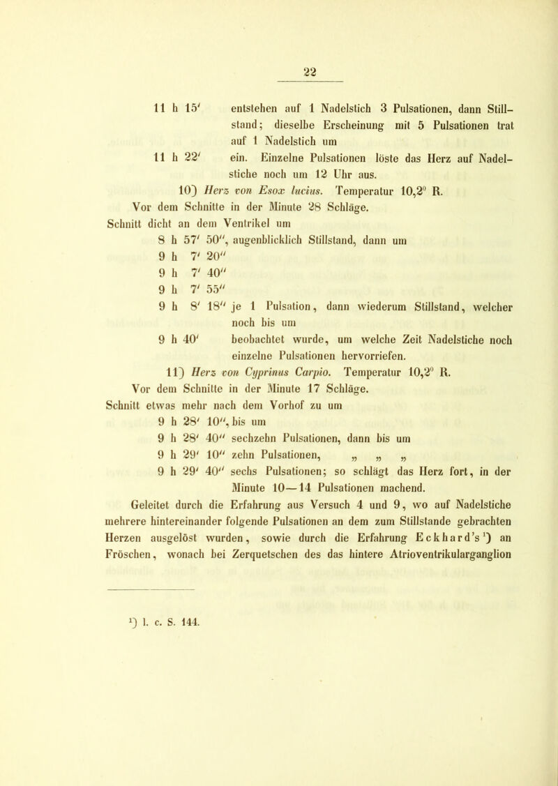 11 h 15' entstehen auf 1 Nadelstich 3 Pulsationen, dann Still- stand; dieselbe Erscheinung mit 5 Pulsationen trat auf 1 Nadelstich um 11 h 22' ein. Einzelne Pulsationen löste das Herz auf Nadel- stiche noch um 12 Uhr aus. 10) Herz von Esox lucius. Temperatur 10,2° R. Vor dem Schnitte in der Minute 28 Schläge. Schnitt dicht an dem Ventrikel um 8 h 57' 50, augenblicklich Stillstand, dann um 9 h 7' 20 9 h 7' 40 9 h 7' 55 9 h 8' 18 je 1 Pulsation, dann wiederum Stillstand, welcher noch bis um 9 h 40' beobachtet wurde, um welche Zeit Nadelstiche noch einzelne Pulsationen hervorriefen. 11) Herz von Cyprinus Carpio. Temperatur 10,2° R. Vor dem Schnitte in der Minute 17 Schläge. Schnitt etwas mehr nach dem Vorhof zu um 9 h 28' 10, bis um 9 h 28' 40 sechzehn Pulsationen, dann bis um 9 h 29' 10 zehn Pulsationen, „ „ „ 9 h 29' 40 sechs Pulsationen; so schlägt das Herz fort, in der Minute 10—14 Pulsationen machend. Geleitet durch die Erfahrung aus Versuch 4 und 9, wo auf Nadelstiche mehrere hintereinander folgende Pulsationen an dem zum Stillstände gebrachten Herzen ausgelöst wurden, sowie durch die Erfahrung Eckhard’s1) an Fröschen, wonach bei Zerquetschen des das hintere Atrioventrikularganglion