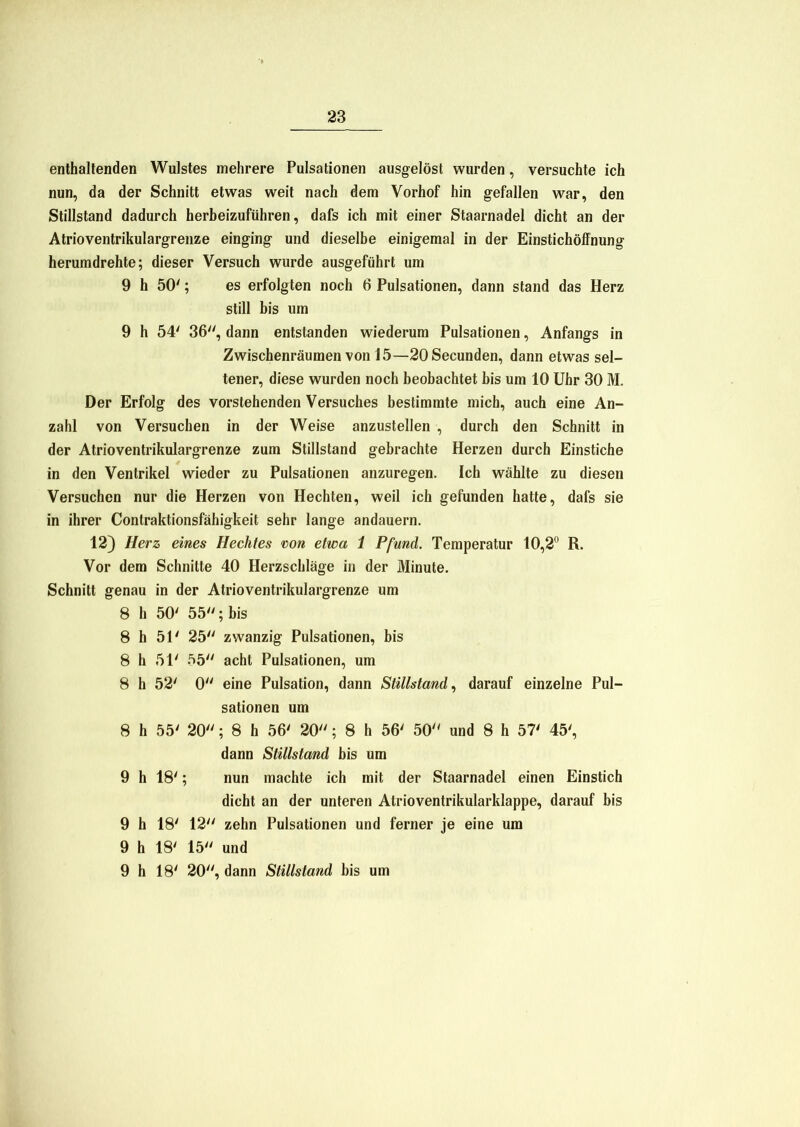 enthaltenden Wulstes mehrere Pulsationen ausgelöst wurden, versuchte ich nun, da der Schnitt etwas weit nach dem Vorhof hin gefallen war, den Stillstand dadurch herbeizuführen, dafs ich mit einer Staarnadel dicht an der Atrioventrikulargrenze einging und dieselbe einigemal in der EinstichöfFnung herumdrehte; dieser Versuch wurde ausgeführt um 9 h 50'; es erfolgten noch 6 Pulsationen, dann stand das Herz still bis um 9 h 54' 36, dann entstanden wiederum Pulsationen, Anfangs in Zwischenräumen von 15—20Secunden, dann etwas sel- tener, diese wurden noch beobachtet bis um 10 Uhr 30 M. Der Erfolg des vorstehenden Versuches bestimmte mich, auch eine An- zahl von Versuchen in der Weise anzustellen , durch den Schnitt in der Atrioventrikulargrenze zum Stillstand gebrachte Herzen durch Einstiche in den Ventrikel wieder zu Pulsationen anzuregen. Ich wählte zu diesen Versuchen nur die Herzen von Hechten, weil ich gefunden hatte, dafs sie in ihrer Contraktionsfähigkeit sehr lange andauern. 12) Herz eines Hechtes von etwa 1 Pfund. Temperatur 10,2° R. Vor dem Schnitte 40 Herzschläge in der Minute. Schnitt genau in der Atrioventrikulargrenze um 8 h 50' 55; bis 8 h 51' 25 zwanzig Pulsationen, bis 8 h 51' 55 acht Pulsationen, um 8 h 52' 0 eine Pulsation, dann Stillstand, darauf einzelne Pul- sationen um 8 h 55' 20; 8 h 56' 20; 8 h 56' 50 und 8 h 57' 45', dann Stillstand bis um 9 h 18'; nun machte ich mit der Staarnadel einen Einstich dicht an der unteren Atrioventrikularklappe, darauf bis 9 h 18' 12 zehn Pulsationen und ferner je eine um 9 h 18' 15 und 9 h 18' 20, dann Stillstand bis um