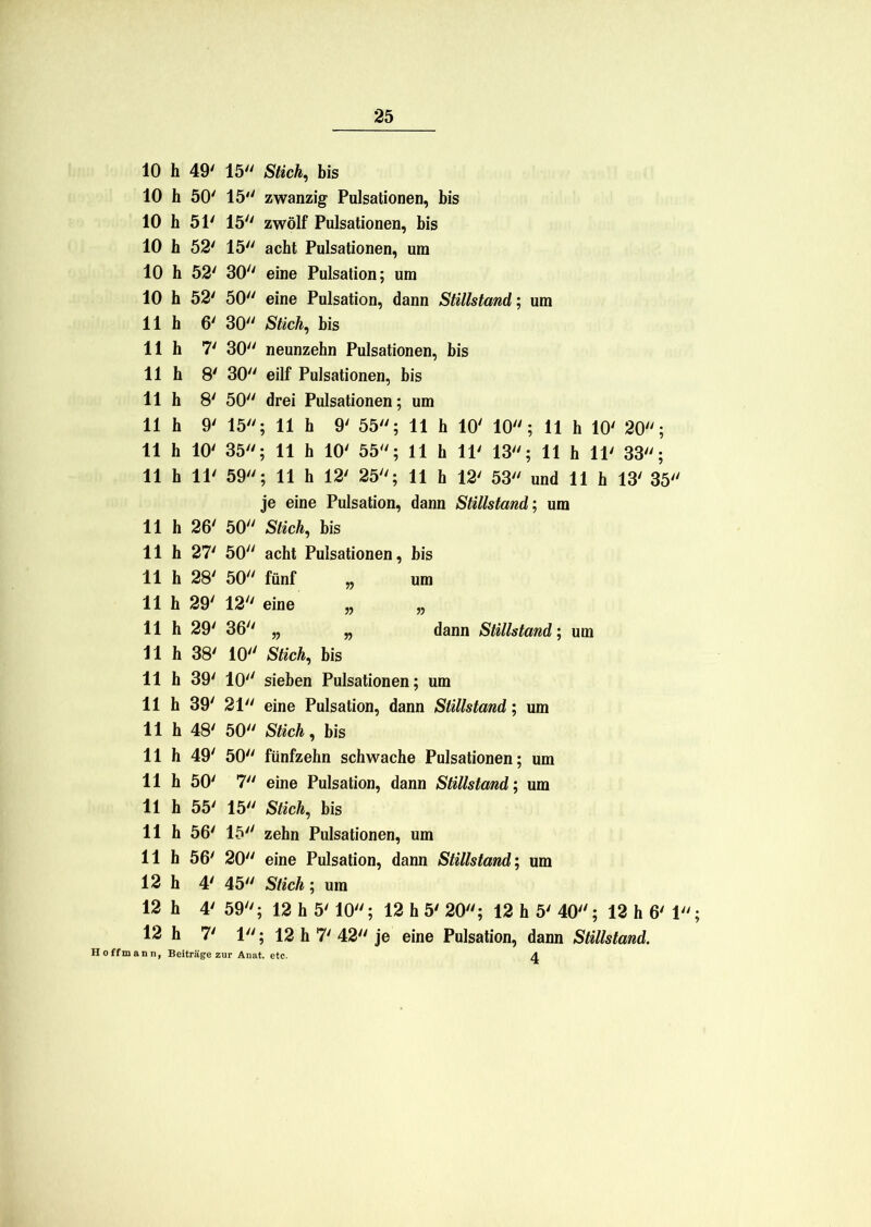 10 h 49' 15 Stich, bis 10 h 50' 15 zwanzig Pulsationen, bis 10 h 51' 15 zwölf Pulsationen, bis 10 h 52' 15 acht Pulsationen, um 10 h 52' 30 eine Pulsation; um 10 h 52' 50 eine Pulsation, dann Stillstand; um 11 h 6' 30 Stich, bis 11 h 7' 30 neunzehn Pulsationen, bis 11 h 8' 30 eilf Pulsationen, bis 11 h 8' 50 drei Pulsationen; um 11 h 9' 15; 11 h 9' 55; 11 h 10' 10; 11 h 10' 20; 11 h 10' 35; 11 h 10' 55; 11 h 11' 13; 11 h 11' 33; 11 h 11' 59; 11 h 12' 25; 11 h 12' 53 und 11 h 13' 35 je eine Pulsation, dann Stillstand; um 11 h 26' 50 Stich, bis 11 h 27' 50 acht Pulsationen, bis 11 h 28' 50 fünf „ um 11 h 29' 12 eine „ „ 11 h 29' 36 „ „ dann Stillstand; um 11 h 38' 10 Stich, bis 11 h 39' 10 sieben Pulsationen; um 11h 39' 21 eine Pulsation, dann Stillstand; um 11 h 48' 50 Stich, bis 11 h 49' 50 fünfzehn schwache Pulsationen; um 11 h 50' 7 eine Pulsation, dann Stillstand; um 11 h 55' 15 Stich, bis 11 h 56' 15 zehn Pulsationen, um 11 h 56' 20 eine Pulsation, dann Stillstand; um 12 h 4' 45 Stich; um 12 h 4' 59; 12 h 5' 10; 12 h 5' 20; 12 h 5' 40; 12 h 6' 1 12 h 7' 1; 12 h 7' 42 je eine Pulsation, dann Stillstand. H offmann, Beiträge zur Anat. etc. A