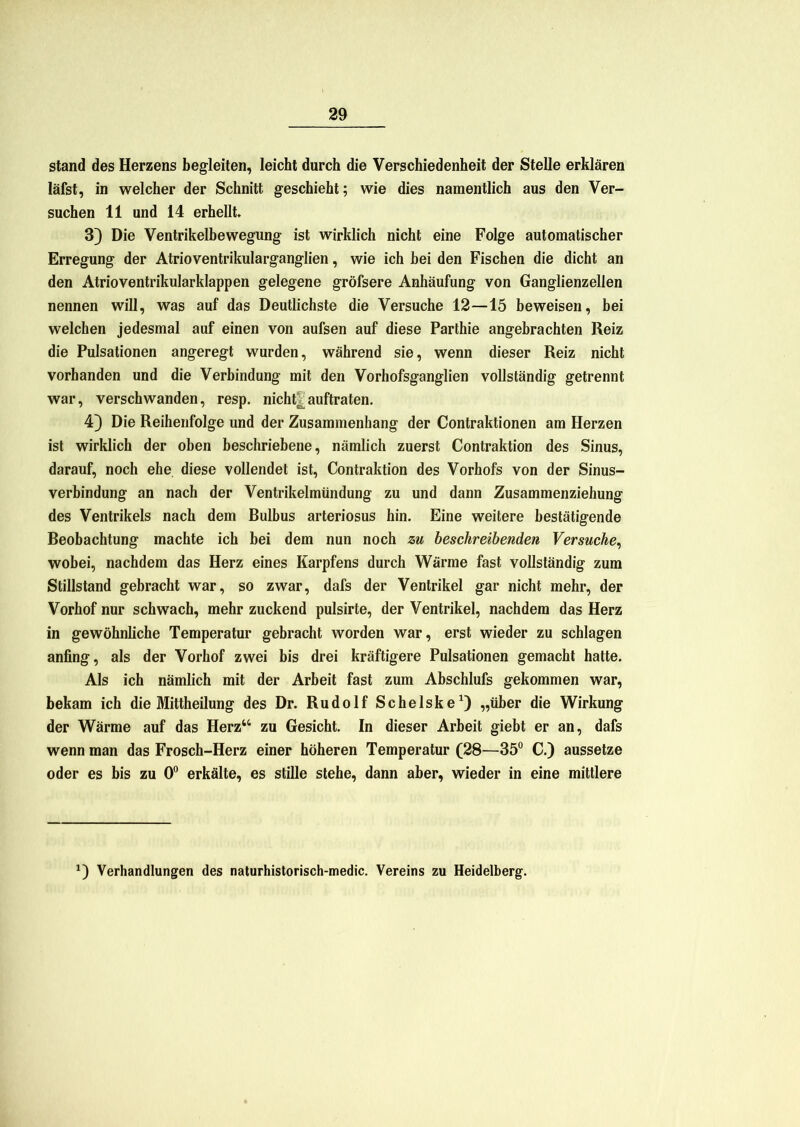 stand des Herzens begleiten, leicht durch die Verschiedenheit der Stelle erklären läfst, in welcher der Schnitt geschieht; wie dies namentlich aus den Ver- suchen 11 und 14 erhellt 3) Die Ventrikelbewegung ist wirklich nicht eine Folge automatischer Erregung der Atrioventrikularganglien, wie ich bei den Fischen die dicht an den Atrioventrikularklappen gelegene gröfsere Anhäufung von Ganglienzellen nennen will, was auf das Deutlichste die Versuche 12—15 beweisen, bei welchen jedesmal auf einen von aufsen auf diese Parthie angebrachten Reiz die Pulsationen angeregt wurden, während sie, wenn dieser Reiz nicht vorhanden und die Verbindung mit den Vorhofsganglien vollständig getrennt war, verschwanden, resp. nicht| auftraten. 4) Die Reihenfolge und der Zusammenhang der Contraktionen am Herzen ist wirklich der oben beschriebene, nämlich zuerst Contraktion des Sinus, darauf, noch ehe diese vollendet ist, Contraktion des Vorhofs von der Sinus- verbindung an nach der Ventrikelmündung zu und dann Zusammenziehung des Ventrikels nach dem Bulbus arteriosus hin. Eine weitere bestätigende Beobachtung machte ich bei dem nun noch zu beschreibenden Versuche, wobei, nachdem das Herz eines Karpfens durch Wärme fast vollständig zum Stillstand gebracht war, so zwar, dafs der Ventrikel gar nicht mehr, der Vorhof nur schwach, mehr zuckend pulsirte, der Ventrikel, nachdem das Herz in gewöhnliche Temperatur gebracht worden war, erst wieder zu schlagen anfing, als der Vorhof zwei bis drei kräftigere Pulsationen gemacht hatte. Als ich nämlich mit der Arbeit fast zum Abschlufs gekommen war, bekam ich die Mittheilung des Dr. Rudolf Schelske1) „über die Wirkung der Wärme auf das Herz“ zu Gesicht. In dieser Arbeit giebt er an, dafs wenn man das Frosch-Herz einer höheren Temperatur (28—35° C.) aussetze oder es bis zu 0° erkälte, es stille stehe, dann aber, wieder in eine mittlere *) Verhandlungen des naturhistorisch-medic. Vereins zu Heidelberg.