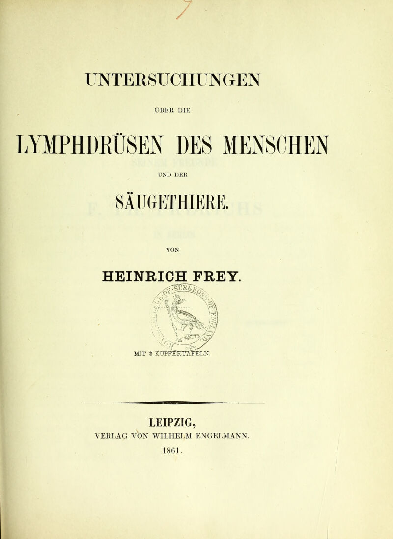 UNTERSUCHUNGEN ÜBER DIE LYMPHDKÜSEN DES MENSCHEN UND DER SÄUGETHIERE. HEINRICH FREY. MIT S KUPFSICTTCFELN. LEIPZIG, VERLAG VON WILHELM ENGELMANN. 1861.