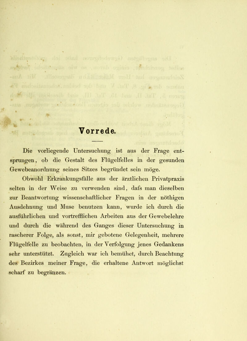 Vorrede. Die vorliegende Untersuchung ist aus der Frage ent- sprungen, ob die Gestalt des Flügelfelles in der gesunden Gewebeanordnung seines Sitzes begründet sein möge. Obwohl Erkrankungsfälle aus der ärztlichen Privatpraxis selten in der Weise zu verwenden sind, dafs man dieselben zur Beantwortung wissenschaftlicher Fragen in der nöthigen Ausdehnung und Muse benutzen kann, wurde ich durch die ausführlichen und vortrefflichen Arbeiten aus der Gewebelehre und durch die während des Ganges dieser Untersuchung in rascherer Folge, als sonst, mir gebotene Gelegenheit, mehrere Flügelfelle zu beobachten, in der Verfolgung jenes Gedankens sehr unterstützt. Zugleich war ich bemühet, durch Beachtung des Bezirkes meiner Frage, die erhaltene Antwort möglichst scharf zu begränzen.