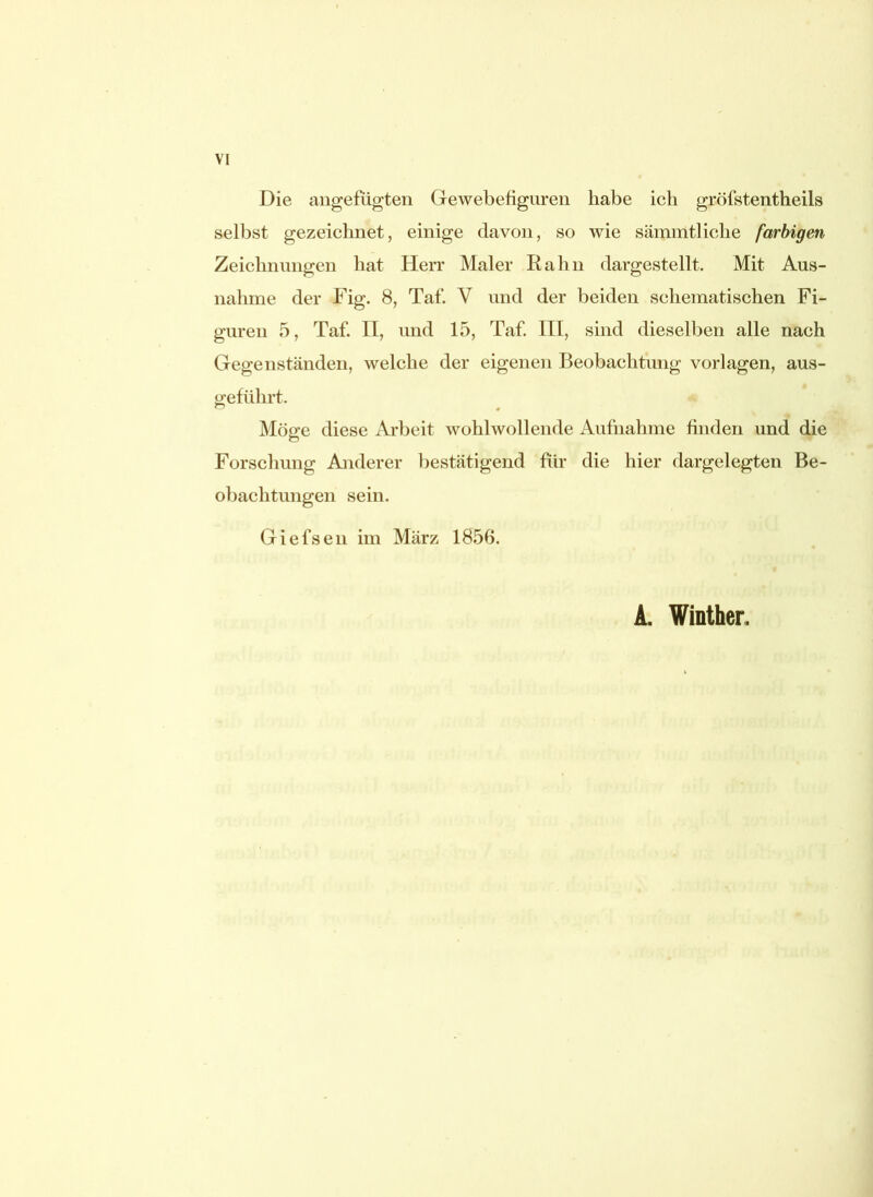 Die angefügten Gewebefiguren habe ich gröfstentheils selbst gezeichnet, einige davon, so wie sämmtliche farbigen Zeichnungen hat Herr Maler Rahn dargestellt. Mit Aus- nahme der Fig. 8, Taf. V und der beiden schematischen Fi- guren 5, Taf. n, und 15, Taf. III, sind dieselben alle nach Gegenständen, welche der eigenen Beobachtung Vorlagen, aus- geführt. Möge diese Arbeit wohlwollende Aufnahme finden und die Forschung Anderer bestätigend für die hier dargelegten Be- obachtungen sein. Giefsen im März 1856. A. Winther.