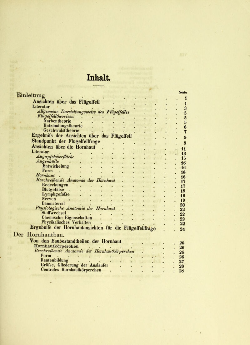 Inhalt. Einleitung Ansichten über das Flügelfell Literatur Allgemeine Darstellungsweise des Flügelfelles Flügelfelltheorieen Narbentheorie Entzündungstheorie Geschwulsttheorie Ergebnifs der Ansichten über das Flügelfell Standpunkt der Flügelfellfrage Ansichten über die Hornhaut Literatur Augapfelober fläche ........ Augenhülle Entwickelung Form Hornhaut Beschreibende Anatomie der Hornhaut .... Bedeckungen Blutgefäfse Lymphgefäfse Nerven Baumaterial ' Physiologische Anatomie der Hornhaut .... Stoffwechsel Chemische Eigenschaften Physikalisches Verhalten Ergebnifs der Hornhautansichten für die Flügelfellfrage Der Hornhautbau. Von den Baubestandtheilen der Hornhaut Homhautkörperchen ....... Beschreibende Anatomie der Hornhautkörperchen Form Rautenbildung Gröfse, Gliederung der Ausläufer .... Centrales Hornhautkörperchen Seite 1 1 3 5 5 5 6 7 9 9 11 13 15 16 16 16 16 17 17 19 19 19 20 22 22 22 22 24 26 26 26 26 27 28 28