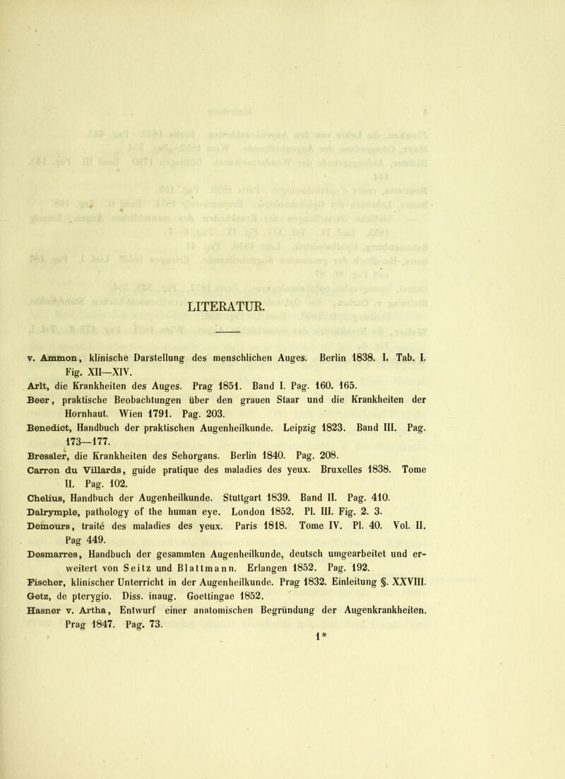 LITERATUR. v. Ammon, klinische Darstellung des menschlichen Auges. Berlin 1838. I. Tab. I. Fig. XII—XIV. Arlt, die Krankheiten des Auges. Prag 1851. Band I. Pag. 160. 165. Beer, praktische Beobachtungen über den grauen Staar und die Krankheiten der Hornhaut. Wien 1791. Pag. 203. Benedict, Handbuch der praktischen Augenheilkunde. Leipzig 1823. Band III. Pag. 173—177. Bressler, die Krankheiten des Sehorgans. Berlin 1840. Pag. 208. Carron du Vülards, guide pratique des maladies des yeux. Bruxelles 1838. Tome II. Pag. 102. Clielius, Handbuch der Augenheilkunde. Stuttgart 1839. Band II. Pag. 410. Dalrymple, pathology of the human eye. London 1852. PI. III. Fig. 2. 3. Demours, traite des maladies des yeux. Paris 1818. Tome IV. PI. 40. Vol. II. Pag 449. Desmarres, Handbuch der gesammten Augenheilkunde, deutsch umgearbeitet und er- weitert von Seitz und Blattmann. Erlangen 1852. Pag. 192. Fischer, klinischer Unterricht in der Augenheilkunde. Prag 1832. Einleitung §. XXVIII. Getz, de pterygio. Diss. inaug. Goettingae 1852. Hasner v. Artha, Entwurf einer anatomischen Begründung der Augenkrankheiten. Prag 1847. Pag. 73.