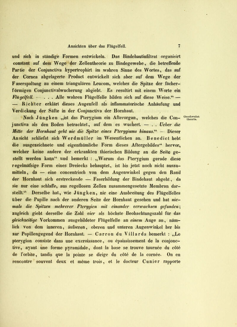 und sich in ständige Formen entwickeln. Das Bindehautinfiltrat organisirt constant auf dem Wege der Zellentheorie zu Bindegewebe, die betreffende Partie der Conjunctiva hypertrophirt im wahren Sinne des Wortes, das auf der Cornea abgelagerte Product entwickelt sich aber auf dem Wege der F aserspaltung zu einem triangulären Leucom, welches die Spitze der fächer- förmigen Conjunctivalwucherung abgiebt. Es resultirt mit einem Worte ein Flügelfell. - ... Alle wahren Flügelfelle bilden sich auf diese Weise.“ — — Richter erklärt dieses Augenfell als inflammatorische Anhäufung und Verdickung der Säfte in der Conjunctiva der Hornhaut. Nach Jüngken „ist das Pterygium ein Afterorgan, welches die Con- GXhoTie.ßt' junctiva als den Boden betrachtet, auf dem es wuchert. — . . Ueber die Mitte der Hornhaut geht nie die Spitze eines Pterygiums hinaus.“ — Dieser Ansicht schliefst sich Werdmüller im Wesentlichen an. Benedict hebt die ausgezeichnete und eigenthümliche Form dieses Aftergebildes“ hervor, welcher keine andere der erkrankten thierischen Bildung an die Seite ge- stellt werden kann“ und bemerkt : „Warum das Pterygium gerade diese regelmäfsige Form eines Dreiecks behauptet, ist bis jetzt noch nicht auszu- mitteln, da — eine concentrisch von dem Augenwinkel gegen den Rand der 'Hornhaut sich erstreckende — Faserbildung der Bindehaut abgeht, da sie nur eine schlaffe, aus regellosen Zellen zusammengesetzte Membran dar- stellt.“ Derselbe hat, wie Jüngken, nie eine Ausbreitung des Flügelfelles über die Pupille nach der anderen Seite der Hornhaut gesehen und hat nie- mals die Spitzen mehrerer Pterygien mit einander verwachsen gefunden; zugleich giebt derselbe die Zahl vier als höchste Beobachtungszahl für das gleichzeitige Vorkommen ausgebildeter Flügelfelle an einem Auge an, näm- lich von dem inneren, äufseren, oberen und unteren Augenwinkel her bis zur Pupillengegend der Hornhaut. — Carron du Villards bemerkt : „Le pterygion consiste dans une excroissance, ou öpaississement de la conjonc- tive, ayant une forme pyramidale, dont la base se trouve tournöe du cöte de l’orbite, tandis que la pointe se dirige du cötö de la cornee. On en renconlre souvent deux et meine trois, et le docteur Cunier rapporte