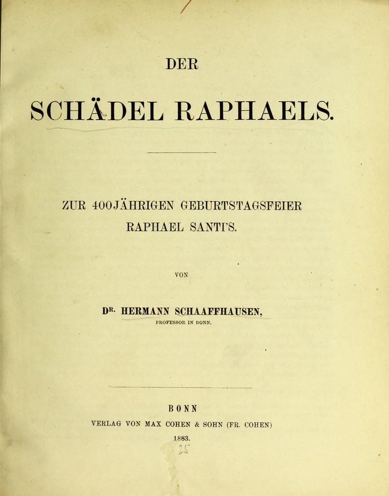 / DER SCHÄDEL RAPHAELS. ZUR 400 JÄHRIGEN GEBURTSTAGSFEIER RAPHAEL SANTI’S. VON D« HERMANN SCHAAFFHAUSEN, PROFESSOR IN BONN. BONN VERLAG VON MAX COHEN & SOHN (FR. COHEN) 1883. K I/O