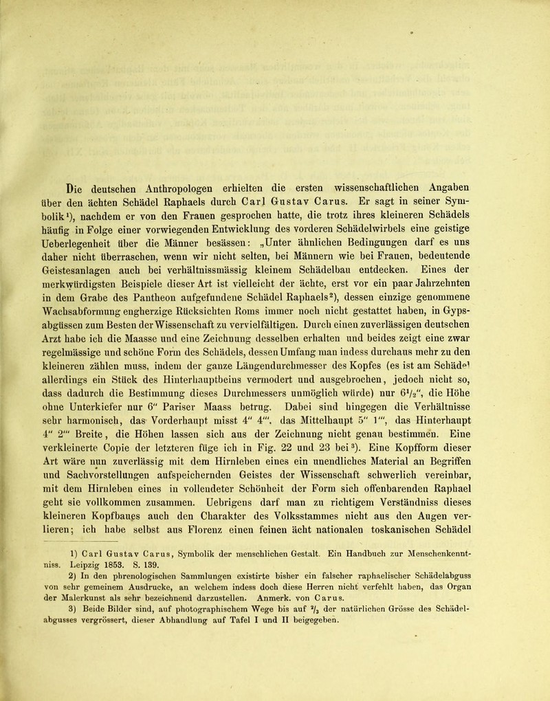 Die deutschen Anthropologen erhielten die ersten wissenschaftlichen Angaben über den ächten Schädel Raphaels durch Carl Gustav Carus. Er sagt in seiner Sym- bolik1), nachdem er von den Frauen gesprochen hatte, die trotz ihres kleineren Schädels häufig in Folge einer vorwiegenden Entwicklung des vorderen Schädelwirbels eine geistige Ueberlegenheit über die Männer besässen: „Unter ähnlichen Bedingungen darf es uns daher nicht überraschen, wenn wir nicht selten, bei Männern wie bei Frauen, bedeutende Geistesanlagen auch bei verhältnissmässig kleinem Schädelbau entdecken. Eines der merkwürdigsten Beispiele dieser Art ist vielleicht der ächte, erst vor ein paar Jahrzehnten in dem Grabe des Pantheon aufgefundene Schädel Raphaels2), dessen einzige genommene Wachsabformung engherzige Rücksichten Roms immer noch nicht gestattet haben, in Gyps- abgtissen zum Besten der Wissenschaft zu vervielfältigen. Durch einen zuverlässigen deutschen Arzt habe ich die Maasse und eine Zeichnung desselben erhalten und beides zeigt eine zwar regelmässige und schöne Form des Schädels, dessen Umfang man indess durchaus mehr zu den kleineren zählen muss, indem der ganze Längendurchmesser des Kopfes (es ist am Schäd^ allerdings ein Stück des Hinterhauptbeins vermodert und ausgebrochen, jedoch nicht so, dass dadurch die Bestimmung dieses Durchmessers unmöglich würde) nur 6V2, die Höhe ohne Unterkiefer nur 6 Pariser Maass betrug. Dabei sind hingegen die Verhältnisse sehr harmonisch, das Vorderhaupt misst 4 4', das Mittelhaupt 5 1', das Hinterhaupt 4 2' Breite, die Höhen lassen sich aus der Zeichnung nicht genau bestimmen. Eine verkleinerte Copie der letzteren füge ich in Fig. 22 und 23 bei3). Eine Kopfform dieser Art wäre nun zuverlässig mit dem Hirnleben eines ein unendliches Material an Begriffen und Sachvorstellungen aufspeichernden Geistes der Wissenschaft schwerlich vereinbar, mit dem Hirnleben eines in vollendeter Schönheit der Form sich offenbarenden Raphael geht sie vollkommen zusammen. Uebrigens darf man zu richtigem Verständniss dieses kleineren Kopfbaups auch den Charakter des Volksstammes nicht aus den Augen ver- lieren; ich habe selbst aus Florenz einen feinen ächt nationalen toskanischen Schädel 1) Carl Gustav Carus, Symbolik der menschlichen Gestalt. Ein Handbuch zur Menschenkennt- niss. Leipzig 1853. S. 139. 2) In den phrenologischen Sammlungen existirte bisher ein falscher raphaelischer Schädelabguss von sehr gemeinem Ausdrucke, an welchem indess doch diese Herren nicht verfehlt haben, das Organ der Malerkunst als sehr bezeichnend darzustellen. Anmerk, von Carus. 3) Beide Bilder sind, auf photographischem Wege bis auf % der natürlichen Grösse des Schädel-